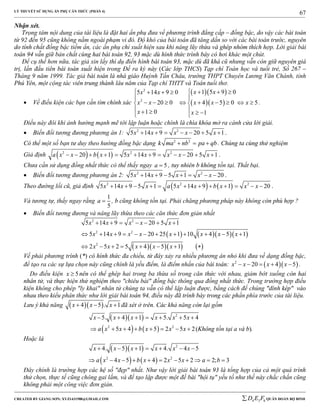 LÝ THUYẾT SỬ DỤNG ẨN PHỤ CĂN THỨC (PHẦN 4)
_______________________________________________________________________________________________________________________________________________________________
-----------------------------------------------------------------------------------------------------------------------------------------------------------------------------------------------------------------------------------------------
CREATED BY GIANG SƠN; XYZ1431988@GMAIL.COM 4 3 6D E F QUÂN ĐOÀN BỘ BINH
67
Nhận xét.
Trọng tâm nội dung của tài liệu là đặt hai ẩn phụ đưa về phương trình đẳng cấp – đồng bậc, do vậy các bài toán
từ 92 đến 95 cũng không nằm ngoài phạm vi đó. Độ khó của bài toán đã tăng dần so với các bài toán trước, nguyên
do tính chất đồng bậc tiềm ẩn, các ẩn phụ chỉ xuất hiện sau khi nâng lũy thừa và ghép nhóm thích hợp. Lời giải bài
toán 94 vẫn giữ bản chất cùng hai bài toán 92, 93 mặc dù hình thức trình bày có hơi khác một chút.
Để cụ thể hơn nữa, tác giả xin lấy thí dụ điển hình bài toán 93, mặc dù đã khá cũ nhưng vẫn còn giữ nguyên giá
trị, lần đầu tiên bài toán xuất hiện trong Đề ra kỳ này (Các lớp THCS) Tạp chí Toán học và tuổi trẻ, Số 267 –
Tháng 9 năm 1999. Tác giả bài toán là nhà giáo Huỳnh Tấn Châu, trường THPT Chuyên Lương Văn Chánh, tỉnh
Phú Yên, một cộng tác viên trung thành lâu năm của Tạp chí THTT và Toán tuổi thơ.
 Về điều kiện các bạn cần tìm chính xác
  
  
2
2
1 5 9 05 14 9 0
20 0 4 5 0 5
1 0 1
x xx x
x x x x x
x x
     

         
     
.
Điều này đôi khi ảnh hưởng mạnh mẽ tới lập luận hoặc chính là chìa khóa mở ra cánh cửa lời giải.
 Biến đổi tương đương phương án 1: 2 2
5 14 9 20 5 1x x x x x       .
Có thể một số bạn tư duy theo hướng đồng bậc dạng 2 2
k ma nb pa qb   . Chúng ta cùng thử nghiệm
Giả định    2 2 2
20 1 5 14 9 20 5 1a x x b x x x x x x            .
Chưa cần sử dụng đồng nhất thức có thể thấy ngay 5a  , tuy nhiên b không tồn tại. Thất bại.
 Biến đổi tương đương phương án 2: 2 2
5 14 9 5 1 20x x x x x       .
Theo đường lối cũ, giả định    2 2 2
5 14 9 5 1 5 14 9 1 20x x x a x x b x x x            .
Và tương tự, thấy ngay rằng
1
5
a  , b cũng không tồn tại. Phải chăng phương pháp này không còn phù hợp ?
 Biến đổi tương đương và nâng lũy thừa theo các căn thức đơn giản nhất
     
     
2 2
2 2
2
5 14 9 20 5 1
5 14 9 20 25 1 10 4 5 1
2 5 2 5 4 5 1
x x x x x
x x x x x x x x
x x x x x
      
           
       
Vế phải phương trình (*) có hình thức đa chiều, từ đây xảy ra nhiều phương án nhỏ khi đưa về dạng đồng bậc,
để tạo ra các sự lựa chọn này cũng chính là yếu điểm, là điểm nhấn của bài toán:   2
20 4 5x x x x     .
Do điều kiện 5x  nên có thể ghép hai trong ba thừa số trong căn thức với nhau, giảm bớt xuống còn hai
nhân tử, và thực hiện thử nghiệm theo "chiêu bài" đồng bậc thông qua đồng nhất thức. Trong trường hợp điều
kiện không cho phép "ly khai" nhân tử chúng ta vẫn có thể lập luận được, bằng cách để chúng "dính kép" vào
nhau theo kiểu phân thức như lời giải bài toán 94, điều này đã trình bày trong các phần phía trước của tài liệu.
Lưu ý khả năng   4 5 . 1x x x   đã xét ở trên. Các khả năng còn lại gồm
   2
5. 4 1 5. 5 4x x x x x x      
   2 2
5 4 5 2 5 2a x x b x x x        (Không tồn tại a và b).
Hoặc là
  
   
2
2 2
4. 5 1 4. 4 5
4 5 4 2 5 2 2; 3
x x x x x x
a x x b x x x a b
      
          
Đây chính là trường hợp các hệ số "đẹp" nhất. Như vậy lời giải bài toán 93 là tổng hợp của cả một quá trình
thử chọn, thực tế cũng chông gai lắm, và để tạo lập được một đề bài "hội tụ" yếu tố như thế này chắc chắn cũng
không phải một công việc đơn giản.
 
