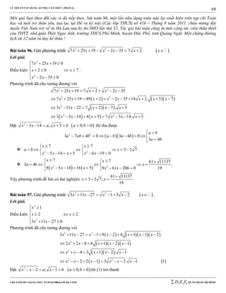 LÝ THUYẾT SỬ DỤNG ẨN PHỤ CĂN THỨC (PHẦN 4)
_______________________________________________________________________________________________________________________________________________________________
-----------------------------------------------------------------------------------------------------------------------------------------------------------------------------------------------------------------------------------------------
CREATED BY GIANG SƠN; XYZ1431988@GMAIL.COM 4 3 6D E F QUÂN ĐOÀN BỘ BINH
68
Mời quý bạn theo dõi các ví dụ tiếp theo, bài toán 96, một lần nữa dạng toán này lại xuất hiện trên tạp chí Toán
học và tuổi trẻ thân yêu, tọa lạc tại Đề ra kỳ này (Các lớp THCS) số 410 – Tháng 8 năm 2011, chào mừng đội
tuyển Việt Nam trở về từ Hà Lan sau kỳ thi IMO lần thứ 52. Tác giả bài toán cũng là một cộng tác viên thân thiết
của THTT, nhà giáo Thới Ngọc Ánh, trường THCS Phổ Minh, huyện Đức Phổ, tỉnh Quảng Ngãi. Một chặng đường
lịch sử 12 năm tư duy kế thừa !
BBààii ttooáánn 9966.. GGiiảảii pphhưươơnngg ttrrììnnhh  2 2
7 25 19 2 35 7 2x x x x x x        .
Lời giải.
Điều kiện
2
2
7 25 19 0
2 0 7
2 35 0
x x
x x
x x
   

   
   
.
Phương trình đã cho tương đương với
    
  
   
2 2
2 2
2
2 2
7 25 19 7 2 2 35
7 25 19 49 2 2 35 14 2. 5 7
3 11 22 7 2 7 . 5
3 5 14 4 5 7 5 14. 5
x x x x x
x x x x x x x x
x x x x x
x x x x x x
      
           
      
        
Đặt  2
5 14 ; 5 0; 0x x a x b a b       thì thu được
  2 2
3 7 4 0 3 4 0
3 4
a b
a ab b a b a b
a b

         
 2 2
7 7
3 2 7
5 14 5 6 19 0
x x
a b x
x x x x x
  
      
       
.

   2 2
7 7 61 11137
3 4
9 5 14 16 5 189 61 206 0
x x
a b x
x x x x x
  
     
      
.
Vậy phương trình đề bài có hai nghiệm
61 11137
3 2 7;
18
x x

   .
BBààii ttooáánn 9977.. GGiiảảii pphhưươơnngg ttrrììnnhh  2 2
3 11 27 1 3 2x x x x x       .
Lời giải.
Điều kiện
2
2
1
2 2
3 11 27 0
x
x x
x x
 

  
   
.
Phương trình đã cho tương đương với
     
   
  
   
2 2
2
2
2 2
3 11 27 1 9 2 6 1 1 2
2 2 8 6 1 2 1
4 3 1 2 . 1
2 2 1 3 2. 1 1
x x x x x x x
x x x x x
x x x x x
x x x x x x
         
      
      
        
Đặt  2
2 ; 1 0; 0x x a x b a b       thì (1) trở thành
 