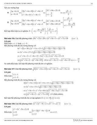 LÝ THUYẾT SỬ DỤNG ẨN PHỤ CĂN THỨC (PHẦN 4)
_______________________________________________________________________________________________________________________________________________________________
-----------------------------------------------------------------------------------------------------------------------------------------------------------------------------------------------------------------------------------------------
CREATED BY GIANG SƠN; XYZ1431988@GMAIL.COM 4 3 6D E F QUÂN ĐOÀN BỘ BINH
77
Xét các trường hợp

 
2
2 2
2 2
2 14 21 03 6 8 4 33 0 7 7
5
0 26 8 4 3
2
x xx x x xa b
x
a b xx x x x
           
     
          
.

 
 
2 2 2
22 2
7 7
3 6 8 4 33 0 2 14 21 0 2
9 0 8 50 69 09 6 8 4 3 25 73
8
xx x x xa b x x
a b x xx x x x
x
 
                 
             

Kết hợp điều kiện ta có nghiệm
25 73 7 7
; ; 2
8 2
S
    
       
   
.
BBààii ttooáánn 111166.. GGiiảảii bbấấtt pphhưươơnngg ttrrììnnhh  2 2 2
4 21 20 4 3 7 10x x x x x x x         .
Lời giải.
Điều kiện 1x   hoặc 5x   .
Bất phương trình đã cho tương đương với
    
    
 
2 2
2
2 2 2 2
2
2 2 2 2
4 22 30 2 11 13 2 1 3 2 5
2 11 17 2 1 2 3 5
3 2 8 15 2 3 2. 8 15 0
13
3 2 8 15 0 3 2 8 15
5
x x x x x x x x
x x x x x x
x x x x x x x x
x x x x x x x x x
         
       
           
               
So sánh điều kiện, kết luận bất phương trình đã cho vô nghiệm.
BBààii ttooáánn 111177.. GGiiảảii bbấấtt pphhưươơnngg ttrrììnnhh    2 2 2
2 2 11 12 6 5 5 6x x x x x x x         .
Lời giải.
Điều kiện
1
5
x
x
 
  
Bất phương trình đã cho tương đương với
      
    
2 2
2
2 2 2 2
2 2 11 12 2 11 11 2 1 5 2 3
2 11 13 2 1 3 5 2
4 3 7 10 2 4 3. 7 10
x x x x x x x x
x x x x x x
x x x x x x x x
         
       
          
 
2
2 2
4 3 7 10 0x x x x       (Hiển nhiên).
Kết luận bất phương trình đã cho có tập nghiệm    ; 5 1;S       .
BBààii ttooáánn 111188.. GGiiảảii bbấấtt pphhưươơnngg ttrrììnnhh  3 2 3
2 9 2 1 2x x x x x x        .
Lời giải.
Điều kiện
  
3 2
2
2 9 2 0
2 4 1 0
1 2
2
2
x x x
x x x
x x
x
x
    
     
    
 
.
 