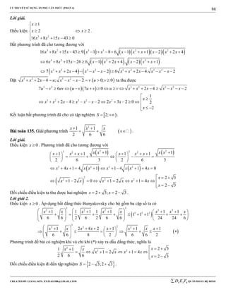 LÝ THUYẾT SỬ DỤNG ẨN PHỤ CĂN THỨC (PHẦN 4)
_______________________________________________________________________________________________________________________________________________________________
-----------------------------------------------------------------------------------------------------------------------------------------------------------------------------------------------------------------------------------------------
CREATED BY GIANG SƠN; XYZ1431988@GMAIL.COM 4 3 6D E F QUÂN ĐOÀN BỘ BINH
86
Lời giải.
Điều kiện
3 2
1
2 2
16 8 15 43 0
x
x x
x x x
 

  
    
.
Bất phương trình đã cho tương đương với
      
     
   
3 2 3 3 2 2
3 2 2 2
3 2 3 2 3 2 3 2
16 8 15 43 9 1 8 6 1 1 2 2 4
6 8 15 26 6 1 2 4 . 2 1
7 2 4 2 6 2 4. 2
x x x x x x x x x x x
x x x x x x x x x
x x x x x x x x x x x x
             
          
              
Đặt  3 2 3 2
2 4 ; 2 0; 0x x x u x x x v u v          ta thu được
  2 2 3 2 3 2
3 2 3 2 2
7 6 7 0 2 4 2
1
2 4 2 2 3 2 0 2
2
u v uv u v u v u v x x x x x x
x
x x x x x x x x
x
               

            

 
Kết luận bất phương trình đã cho có tập nghiệm  2;S   .
BBààii ttooáánn 113355.. GGiiảảii pphhưươơnngg ttrrììnnhh  
2
1 1
2 6 6
x x x
x
 
   .
Lời giải.
Điều kiện 0x  . Phương trình đã cho tương đương với
   
   
 
2 22 22 2
2 2 2 2
2
2 2 2
1 11 1 1 1
2 6 3 2 6 3
4 1 4 1 1 4 1 4 0
2 3
1 2 0 1 2 1 4
2 3
x x x xx x x x x x
x x x x x x x x
x
x x x x x x
x
         
       
   
          
  
           
 
Đối chiếu điều kiện ta thu được hai nghiệm 2 3; 2 3x x    .
Lời giải 2.
Điều kiện 0x  . Áp dụng bất đẳng thức Bunyakovsky cho bộ gồm ba cặp số ta có
 
 
2 2
2 2 2 2 2
2 2 2
2
22 2 2
1 1 1 1 1 1 1
1 1 1
6 6 2 6 2 6 6 24 24 6
1 2 4 2 1 1 1
6 6 8 2 6 6 2
x x x x x x x x
x x x x x x x x
         
                     
       
              
Phương trình đề bài có nghiệm khi và chỉ khi (*) xảy ra dấu đẳng thức, nghĩa là
2
2 2
2 31 1
1 2 1 4
2 6 6 2 3
xx x
x x x x
x
  
        
 
Đối chiếu điều kiện đi đến tập nghiệm  2 3;2 3S    .
 