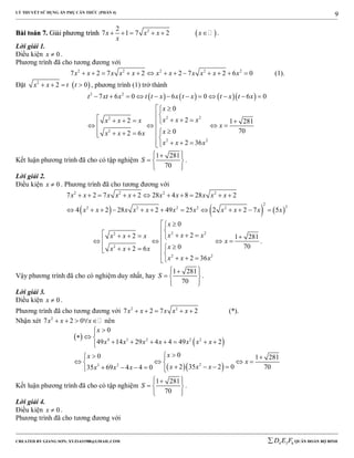 LÝ THUYẾT SỬ DỤNG ẨN PHỤ CĂN THỨC (PHẦN 4)
_______________________________________________________________________________________________________________________________________________________________
-----------------------------------------------------------------------------------------------------------------------------------------------------------------------------------------------------------------------------------------------
CREATED BY GIANG SƠN; XYZ1431988@GMAIL.COM 4 3 6D E F QUÂN ĐOÀN BỘ BINH
9
BBààii ttooáánn 77.. GGiiảảii pphhưươơnngg ttrrììnnhh  22
7 1 7 2x x x x
x
      .
Lời giải 1.
Điều kiện 0x  .
Phương trình đã cho tương đương với
2 2 2 2 2
7 2 7 2 2 7 2 6 0x x x x x x x x x x x             (1).
Đặt  2
2 0x x t t    , phương trình (1) trở thành
      2 2
2 22
2
2 2
7 6 0 6 0 6 0
0
22 1 281
7002 6
2 36
t xt x t t x x t x t x t x
x
x x xx x x
x
xx x x
x x x
           
 
              
   
Kết luận phương trình đã cho có tập nghiệm
1 281
70
S
  
  
  
.
Lời giải 2.
Điều kiện 0x  . Phương trình đã cho tương đương với
     
2 2 2 2
2
22 2 2 2 2
7 2 7 2 28 4 8 28 2
4 2 28 2 49 25 2 2 7 5
x x x x x x x x x x
x x x x x x x x x x x
          
            
2 22
2
2 2
0
22 1 281
7002 6
2 36
x
x x xx x x
x
xx x x
x x x
 
              
   
.
Vậy phương trình đã cho có nghiệm duy nhất, hay
1 281
70
S
  
  
  
.
Lời giải 3.
Điều kiện 0x  .
Phương trình đã cho tương đương với 2 2
7 2 7 2x x x x x     (*).
Nhận xét 2
7 2 0x x x     nên
 
 
  
4 3 2 2 2
23 2
0
49 14 29 4 4 49 2
00 1 281
2 35 2 0 7035 69 4 4 0
x
x x x x x x x
xx
x
x x xx x x

  
      
 
    
       
Kết luận phương trình đã cho có tập nghiệm
1 281
70
S
  
  
  
.
Lời giải 4.
Điều kiện 0x  .
Phương trình đã cho tương đương với
 