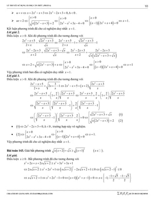 LÝ THUYẾT SỬ DỤNG ẨN PHỤ CĂN THỨC (PHẦN 4)
_______________________________________________________________________________________________________________________________________________________________
-----------------------------------------------------------------------------------------------------------------------------------------------------------------------------------------------------------------------------------------------
CREATED BY GIANG SƠN; XYZ1431988@GMAIL.COM 4 3 6D E F QUÂN ĐOÀN BỘ BINH
93
 2 2
2 3 2 2 3 0, 0u v x x x x x           .

    22 3 2
0 00
2 1
1 2 4 02 3 2 2 3 4 0
x xx
uv x
x x xx x x x x x
  
       
           
.
Kết luận phương trình đã cho có nghiệm duy nhất 1x  .
Lời giải 2.
Điều kiện 0x  . Khi đó phương trình đã cho tương đương với
 
    
2 2 2 2
2 2 2 2
2
2
23 2
2 5 2 3 2 5 2 3
1 1
2 2
2 2 3 2 3 2 2 3 2 2 3
2 2 2 3
00
2 2 3 1
1 2 4 02 3 4 0
x x x x x x x x
x xx x
x x x x x x x x x
x xx x x x x
xx
x x x x x x
x x xx x x
       
    
 
        
   
    
 
          
       
Vậy phương trình ban đầu có nghiệm duy nhất 1x  .
Lời giải 3.
Điều kiện 0x  . Khi đó phương trình đã cho tương đương với
 
 
2 2
2
2 2 2 2
2 2 2
2
2 2
2
2 5 3 2 3
2 1 2 5 2
2
2 5 2 2 3 2 3 2 2 2 3
1 1
2 3 2 3 2 2 3
1 1
2 3 12 3 2 3 2
1 0
2
x x x x
x x x x
x x x
x x x x x x x x
x x x x x x x
x x x x x x
x x x x
x x xx x x x
x x x x x
   
       

          
         
   
        
      
   
   
       
      
  
      3 2 2x


   

   2
1 2 2 3 0, 0x x      , trường hợp này vô nghiệm.
  
  23 2
00
2 1
1 2 4 02 3 4 0
xx
x
x x xx x x
 
    
       
.
Vậy phương trình đã cho có nghiệm duy nhất 1x  .
BBààii ttooáánn 114433.. GGiiảảii bbấấtt pphhưươơnngg ttrrììnnhh      
3
2 1x x x x x     .
Lời giải.
Điều kiện 0x  . Bất phương trình đã cho tương đương với
   
  
2 3 2
2 2
3 2
3 2 2
2 2 2 3 3 1
2 2 2 1 2 2 2 1 0 2 1 0
1 5 1 5
2 1 2 1 0 1 1 0 1; ;
2 2
x x x x x x x x
x x x x x x x x x x
x x x x x x x x
       
              
     
               
  
 