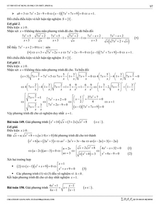 LÝ THUYẾT SỬ DỤNG ẨN PHỤ CĂN THỨC (PHẦN 4)
_______________________________________________________________________________________________________________________________________________________________
-----------------------------------------------------------------------------------------------------------------------------------------------------------------------------------------------------------------------------------------------
CREATED BY GIANG SƠN; XYZ1431988@GMAIL.COM 4 3 6D E F QUÂN ĐOÀN BỘ BINH
97
   3 2
3 7 2 9 0 1 7 7 9 0 1ab x x x x x x            .
Đối chiếu điều kiện và kết luận tập nghiệm  1S  .
Lời giải 2.
Điều kiện 0x  .
Nhận xét 0x  không thỏa mãn phương trình đã cho. Do đó biến đổi
 
 
2 2 2 2 2 2
2
7 5 7 2 7 5 7 2 7 2 7 2
1 1
3 3 3 7 2
x x x x x x x x
x x xx x x x x
       
       
    
Dễ thấy 2
7 2 0x x x     nên
    3 3 2
3 7 2 7 2 9 0 1 7 7 9 0 1x x x x x x x x x x                 .
Đối chiếu điều kiện và kết luận tập nghiệm  1S  .
Lời giải 3.
Điều kiện 0x  .
Nhận xét 0x  không thỏa mãn phương trình đã cho. Ta biến đổi
  2
2 2
2 2
2
3
2 5 3 2 5 3 2
3 7 7 5 7 1 7 0 4 7 4 1 7 0
2 3 2 6 9 6 9 3 2 3
4 7 4 1 7 1 1 1 2 7 1
2
17 1
7 2 0
7 2 9 02 3
7
x x x x x x x
x x x x x x x
x x x
x x x x x x x x x x
x
xx xx
x x
x
x x
     
                    
     
      
                             

     
  
   
 

  
2 2
2
27 7
0
2 4 1
1 7 7 9 0
x
x
x x x
  
  
  
    
Vậy phương trình đã cho có nghiệm duy nhất 1x  .
BBààii ttooáánn 114499.. GGiiảảii pphhưươơnngg ttrrììnnhh      2 2
14 3 2 8x x x x x     .
Lời giải.
Điều kiện 0x  .
Đặt  2
; 8 , 0; 0x u x v u v     thì phương trình đã cho trở thành
       
  
 
 
 
2 2 2 2
2 2
32
6 2 3 2 3 6 2 3 2
2 8 4 32 0 12
2 3 0
3 8 9 0 28 3
v u u v uv u v v u uv v u v u
x x x xu v
u v uv
uv x xx x
          
       
        
      
Xét hai trường hợp
       
2
2
1
2 1 9 0
9 0 3
x
x x x
x x

      
  
 Các phương trình (1) và (3) đều vô nghiệm vì 0  .
Kết luận phương trình đã cho có duy nhất nghiệm 1x  .
BBààii ttooáánn 115500.. GGiiảảii pphhưươơnngg ttrrììnnhh  
2
4 1 1
6 1 2 1
x x
x x
x x
 
  
 
.
 
