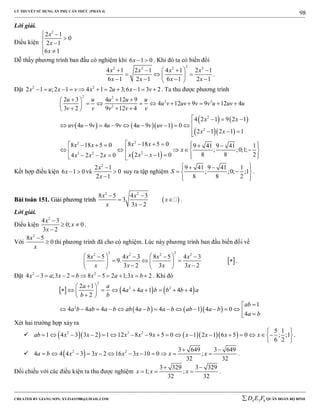 LÝ THUYẾT SỬ DỤNG ẨN PHỤ CĂN THỨC (PHẦN 4)
_______________________________________________________________________________________________________________________________________________________________
-----------------------------------------------------------------------------------------------------------------------------------------------------------------------------------------------------------------------------------------------
CREATED BY GIANG SƠN; XYZ1431988@GMAIL.COM 4 3 6D E F QUÂN ĐOÀN BỘ BINH
98
Lời giải.
Điều kiện
2
2 1
0
2 1
6 1
x
x
x
 


 
Dễ thấy phương trình ban đầu có nghiệm khi 6 1 0x   . Khi đó ta có biến đổi
22 2 2 2
4 1 2 1 4 1 2 1
6 1 2 1 6 1 2 1
x x x x
x x x x
    
   
    
.
Đặt 2 2
2 1 ;2 1 4 1 2 3;6 1 3 2x u x v x u x v           . Ta thu được phương trình
    
   
  
 
2 2
2 2
2
2
2
22
23 2
2 3 4 12 9
4 12 9 9 12 4
3 2 9 12 4
4 2 1 9 2 1
4 9 4 9 4 9 1 0
2 1 2 1 1
8 18 5 08 18 5 0 9 41 9 41 1
; ;0;1;
8 8 22 1 04 2 2 0
u u u u u
u v uv v v u uv u
v v v v v
x x
uv u v u v u v uv
x x
x xx x
x
x x xx x x
   
            
   
        
   
        
     
       



Kết hợp điều kiện 6 1 0x   và
2
2 1
0
2 1
x
x



suy ra tập nghiệm
9 41 9 41 1
; ;0; ;1
8 8 2
S
   
  
  
.
BBààii ttooáánn 115511.. GGiiảảii pphhưươơnngg ttrrììnnhh  
2 2
8 5 4 3
3
3 2
x x
x
x x
 
 

.
Lời giải.
Điều kiện
2
4 3
0; 0
3 2
x
x
x

 

.
Với
2
8 5
0
x
x

 thì phương trình đã cho có nghiệm. Lúc này phương trình ban đầu biến đổi về
 
2 22 2 2 2
8 5 4 3 8 5 4 3
9.
3 2 3 3 2
x x x x
x x x x
      
      
    
.
Đặt 2 2
4 3 ;3 2 8 5 2 1;3 2x a x b x a x b          . Khi đó
     
    
2
2 2
2
2 1
4 4 1 4 4
2
1
4 4 4 4 4 1 4 0
4
a a
a a b b b a
b b
ab
a b ab a b ab a b a b ab a b
a b
 
         
 

              
Xét hai trường hợp xảy ra
       2 3 2 5 1
1 4 3 3 2 1 12 8 9 5 0 1 2 1 6 5 0 ; ;1
6 2
ab x x x x x x x x x
 
                  
 
.
  2 2 3 649 3 649
4 4 4 3 3 2 16 3 10 0 ;
32 32
a b x x x x x x
 
            .
Đối chiếu với các điều kiện ta thu được nghiệm
3 329 3 329
1; ;
32 32
x x x
 
   .
 