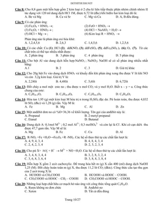 Trang 10/27
Câu 8: Cho 8,8 gam một hỗn hợp gồm 2 kim loại ở 2 chu kì liên tiếp thuộc phân nhóm chính nhóm II
tác dụng với 120 ml dung dịch HCl 1M, được 6,72 lít (đkc) khí hiđro hai kim loại đó là:
A. Be và Mg B. Ca và Sr C. Mg và Ca D. A, B đều đúng.
Câu 9: Có các phản ứng:
(1) Fe3O4 + HNO3 ; (2) FeO + HNO3 
(3) Fe2O3 + HNO3 ; (4) HCl + NaAlO2 + H2O 
(5) HCl + Mg  ; (6) Kim loại R + HNO3 
Phản ứng nào là phản ứng oxi hóa khử:
A. 1,2,4,5,6 B. 2,6,3 C. 1,4,5,6 D. 1,2,5,6
Câu 10: Có các chất: Cu (1); HCl (2); ddKNO3 (3); ddFeSO4 (5); ddFe2(SO4 )3 (6); O2 (7). Từ các
chất trên có thể tạo nhiều nhất được:
A. 2 phản ứng B. 3 phản ứng C. 4 phản ứng D. 5 phản ứng
Câu 11: Cho bột Al vào dung dịch hỗn hợp:NaNO3 ; NaNO2; NaOH sẽ có số phản ứng nhiều nhất
bằng:
A.1 B. 2 C. 3 D. Giá trị khác
Câu 12: Cho 20g bột Fe vào dung dịch HNO3 và khuấy đến khi phản ứng xong thu được V lít khí NO
và còn 3,2g kim loại. Giá trị V là:
A. 2,24lít B. 4,48lít C. 5,6lít D. 6,72lít
Câu 13: Đốt cháy a mol một este no ; thu được x mol CO2 và y mol H2O. Biết x – y = a. Công thức
chung của este:
A. CnH2n-2O2 B. CnH2n-4O6 C. CnH2n-2O4 D. CnH2nO2
Câu 14: Hòa tan 1,95 (g) một kim loại M hóa trị n trong H2SO4 đặc dư. Pứ hoàn toàn, thu được 4,032
lít SO2 (đkc) và 1,28 (g) rắn. Vậy M là:
A. Fe B. Mg C. Al D. Zn
Câu 15: Một anđêhit đơn no có %O=36,36 về khối lượng. Tên gọi của anđêhit này là:
A. Propanal B. 2-metyl propanal
C. Etanal D. Butanal
Câu 16: Dung dịch A: 0,1mol M2+
; 0,2 mol Al3+
; 0,3 molSO4
2-
và còn lại là Cl-
. Khi cô cạn ddA thu
được 47,7 gam rắn. Vậy M sẽ là:
A. Mg B. Fe C. Cu D. Al
Câu 17: R-NO2 +Fe +H2O→Fe3O4 +R -NH2. Các hệ số theo thứ tự các chất lần lượt là:
A. 4, 9, 4, 3, 4 B. 4, 8, 4, 3, 4
C. 2, 4, 2, 3, 4 D. 2, 3, 2, 3, 4
Câu 18: Cho pứ X+ 3NO
+ H+
 M2+
+ NO +H2O. Các hệ số theo thứ tự các chất lần lượt là:
A. 3, 4, 8, 3, 4, 4 B. 3, 2, 8, 3, 2, 4
C. 3, 6, 8, 3, 6, 4 D. 3, 8, 8, 3, 8, 4
Câu 19: Hỗn hợp X gồm 2 axit cacboxylic. Để trung hòa hết m (g) X cần 400 (ml) dung dịch NaOH
1,25 (M). Đốt cháy hoàn toàn m (g) X, thu được 11,2 lít CO2 (đktc). Công thức cấu tạo thu gọn
của 2 axit trong X là:
A. HCOOH và CH3COOH B. HCOOH và HOOC – COOH.
C. CH3COOH và HOOC – CH2 – COOH D. CH3COOH và HOOC – COOH.
Câu 20: Những loại hợp chất hữu cơ mạch hở nào ứng với công thức tổng quát CnH2nO.
A. Rượu không no đơn chức B. Anđehit no
C. Xeton D. Tất cả đều đúng
 