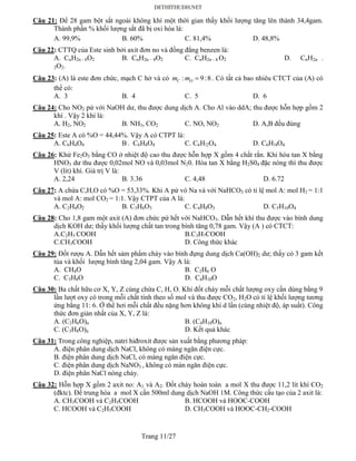 Trang 11/27
Câu 21: Để 28 gam bột sắt ngoài không khí một thời gian thấy khối lượng tăng lên thành 34,4gam.
Thành phần % khối lượng sắt đã bị oxi hóa là:
A. 99,9% B. 60% C. 81,4% D. 48,8%
Câu 22: CTTQ của Este sinh bởi axit đơn no và đồng đẳng benzen là:
A. CnH2n - 6O2 B. CnH2n – 8O2 C. CnH2n - 4 O2 D. CnH2n -
2O2.
Câu 23: (A) là este đơn chức, mạch C hở và có : 9:8C Om m  . Có tất cả bao nhiêu CTCT của (A) có
thể có:
A. 3 B. 4 C. 5 D. 6
Câu 24: Cho NO2 pứ với NaOH dư, thu được dung dịch A. Cho Al vào ddA; thu được hỗn hợp gồm 2
khí . Vậy 2 khí là:
A. H2, NO2 B. NH3, CO2 C. NO, NO2 D. A,B đều đúng
Câu 25: Este A có %O = 44,44%. Vậy A có CTPT là:
A. C6H4O4 B . C6H8O4 C. C6H!2O4 D. C6H!4O4
Câu 26: Khử Fe2O3 bằng CO ở nhiệt độ cao thu được hỗn hợp X gồm 4 chất rắn. Khi hòa tan X bằng
HNO3 dư thu được 0,02mol NO và 0,03mol N20. Hòa tan X bằng H2S04 đặc nóng thì thu được
V (lit) khí. Giá trị V là:
A. 2,24 B. 3.36 C. 4,48 D. 6.72
Câu 27: A chứa C,H,O có %O = 53,33%. Khi A pứ vó Na và với NaHCO3 có tỉ lệ mol A: mol H2 = 1:1
và mol A: mol CO2 = 1:1. Vậy CTPT của A là:
A. C2H4O2 B. C3H6O3 C. C4H8O3 D. C5H10O4
Câu 28: Cho 1,8 gam một axit (A) đơn chức pứ hết với NaHCO3. Dẫn hết khí thu được vào bình dung
dịch KOH dư; thấy khối lượng chất tan trong bình tăng 0,78 gam. Vậy (A ) có CTCT:
A.C2H5 COOH B.C3H7COOH
C.CH3COOH D. Công thức khác
Câu 29: Đốt rượu A. Dẫn hết sảm phẩm cháy vào bình đựng dung dịch Ca(OH)2 dư; thấy có 3 gam kết
tủa và khối lượng bình tăng 2,04 gam. Vậy A là:
A. CH4O B. C2H6 O
C. C3H8O D. C4H10O
Câu 30: Ba chất hữu cơ X, Y, Z cùng chứa C, H, O. Khi đốt cháy mỗi chất lượng oxy cần dùng bằng 9
lần lượt oxy có trong mỗi chất tính theo số mol và thu được CO2, H2O có tỉ lệ khối lượng tương
ứng bằng 11: 6. Ở thể hơi mỗi chất đều nặng hơn không khí d lần (cùng nhiệt độ, áp suất). Công
thức đơn giản nhất của X, Y, Z là:
A. (C2H6O)n B. (C4H10O)n
C. (C3H8O)n D. Kết quả khác
Câu 31: Trong công nghiệp, natri hiđroxit được sản xuất bằng phương pháp:
A. điện phân dung dịch NaCl, không có màng ngăn điện cực.
B. điện phân dung dịch NaCl, có màng ngăn điện cực.
C. điện phân dung dịch NaNO3 , không có màn ngăn điện cực.
D. điện phân NaCl nóng chảy.
Câu 32: Hỗn hợp X gồm 2 axit no: A1 và A2. Đốt cháy hoàn toàn a mol X thu được 11,2 lít khí CO2
(đktc). Để trung hòa a mol X cần 500ml dung dịch NaOH 1M. Công thức cấu tạo của 2 axit là:
A. CH3COOH và C2H5COOH B. HCOOH và HOOC-COOH
C. HCOOH và C2H5COOH D. CH3COOH và HOOC-CH2-COOH
 