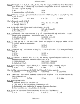 Trang 14/27
Câu 7: Hỗn hợp X có C2 H2, C3H6 , C2H6 ,H2 ( hhM =30). Đun nóng 2,24 lít hỗn hợp X với Ni một thời
gian thu hỗn hợp Y . Cho hỗn hợp Y qua bình c ó dung dịch Br2 dư thì còn 0,56 lít hỗn hợp Z
( hhM =40) . Vậy bình Br2 tăng:
A. 4g B. 8g
C. không tính được , thiếu dữ kiện D. 2g
Câu 8: Đốt cháy hỗn hợp A gồm có nhiều hidrôcacbon thu 6,72 lít CO2 (đkc) và 3,6g H2O. Vậy V lít
O2 cần để đốt là:
A. 8,96lít B. 2,24 lít C. 6,72lít D. 4,48lít
Câu 9: Rượu nào sau đây là bậc 3:
A. 2- mêtyl - propanol -2 B. 2,3-dim êtyl- butanol-2
C. 2-mêtyl- butanol-2 D. Cả 3
Câu 10: Sản phẩm chính khi hợp nước 3- mêtyl- buten-1 có tên là:
A. 2-m êtyl-butanol-3 B. 3-m êtyl butanol-1
C. 3-mêtyl-butanol-2 D. cả 3 sai
Câu 11: Hỗn hợp X g ồm 2 rượu đơn chức A , B. Đốt cháy 0,04mol hỗn hợp thu 1,568 lít CO2 (đkc).
Biết số cacbon rượu tối đa là 3 và B có đồng phân. Vậy A, B là:
A. CH3OH , C2H5OH B. CH3OH , C3H7OH
C. C2H5OH , C3H7OH D. 2 chất khác
Câu 12: 2,64g hỗn hợp HCOOH, CH3COOH , phenol tác dụng đủ Vml dung dịch NaOH 1M thu
3,52g muối. Vậy V ml dung dịch là:
A. 30ml B. 50ml
C. 40ml D. 20ml
Câu 13: 14,8g hỗn hợp 2 axit đơn chức tác dụng Na2CO3 vừa đủ tạo 2,24 lít CO2 và thu x gam hỗn hợp
muối là:
A. 17,6 g B. 19,2 g
C. 27,4 g D. 21,2 g
Câu 14: Ankanol A và Akanoic B c ó MA = MB. Khi đốt cháy p gam hỗn hợp thu 0,4mol CO2 và p
gam hh tác dụng Na dư thu 1680 ml H2 (đkc). Vậy A, B là:
A. HCHO, HCOOH B. C3H7OH, CH3COOH
C. C4H10O và C3H6O2 D. HCOOH, C2H5OH
Câu 15: Đốt cháy 27,6g khi 3 rượu C3H8O, C2H6 O, CH4O thu 32,4g H2O và lượng CO2 là:
A. 52,8g B. 39,6g C. 44g D. 66g
Câu 16: 4,2g este đơn no tác dụng đủ NaOH thu 4,76g muối. Axít tạo ra este là:
A. HCOOH B. C2H5COOH C. RCOOH D. CH3COOH
Câu 17: Đốt cháy x gam amin A với không khí vừa đủ thu 26,4g CO2 , 18,9g H2O và 104,16 lít N2
(đkc) .Vậy x gam A là:
A. 13,5g B. 7,5g C. 9,5g D. Số khác
Câu 18: Tìm phát biểu sai:
A. Tính chất hóa học của kim loại là khử.
B. Cùng nhóm thì tính kim loại tăng khi sang chu kỳ mới.
C. Tính chất đặc trưng của kim lọai là tác dụng được dung dịch bazơ.
D. Kim loại có ánh kim , dẻo ,dẩn điện và dẩn nhiệt.
Câu 19: Các kim loại nào với số hiệu là A (Z=30); B(Z=17); C(Z=20); D(Z=13):
A. A, B B. A, C, D C. B, C, D D. Cả 4
 