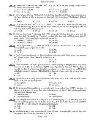 Trang 15/27
Câu 20: Cho các chất và ion dưới đây : NO3 , Fe2+
, NO2, Fe3+
, S, Cl2, O2, SO2. Những chất và ion vừa
có tính oxi hóa vừa có tính khử là:
A. NO3 , S, Fe3+
, Cl2, O2 B. Fe2+
, S, NO2, Cl2, SO2
C. NO3 , S, O2, SO2 D. Fe2+
, Fe3+
, S, Cl2, O2
Câu 21: Cho 31,9 gam hỗn hợp Al2O3, ZnO, FeO, CaO tác dụng hết với CO dư nung nóng thu được
28,7 gam hỗn hợp Y. Cho Y tác dụng với dung dịch HCl dư thu được V lít H2(đktc). Thể tích
H2 là:
A. 4,48 lít B. 11,2 lít C. 6,72 lít D. 5,6 lít
Câu 22: Dd A có chứa: Mg2+
, Ba2+
, Ca2+
và 0,2 mol Cl , 0,3 mol NO3 . Thêm dần dần dung dịch
Na2CO3 1M vào dung dịch A cho đến khi được lượng kết tủa lớn nhất thì ngừng lại. Hỏi thể
tích dung dịch Na2CO3 đã thêm vào là:
A. 150 ml B. 200 ml C. 300 ml D. 250 ml
Câu 23: Cho hỗn hợp Cu và Fe vào dung dịch HNO3 loãng, đến khi phản ứng xảy ra hoàn toàn thu
được dung dịch (X) và chất rắn (Y) chứa 1 kim loại. Cho dung dịch NaOH vào dung dịch (X)
được kết tủa (Z). Kết tủa (Z) gồm những chất nào sau đây:
A. Fe(OH)2 và Cu(OH)2 B. Fe(OH)2
C. Fe(OH)3 và Cu(OH)2 D. Fe(OH)3
Câu 24: Cho 29,2 gam hhX: ACO3, BCO3 pứ với HCl dư. Sau pứ thu được ddD và V lit CO2 (đkc).
Cô cạn dd D được 32,5 gam rắn. A, B là:
A. Mg, Ca B. Be,Mg
C. Ca, Sr D. Sr, Ba
Câu 25: Cho 3,78 gam bột nhôm pứ vừa đủ với dd clorua M, thu được ddY. Khối lượng chất tan trong
ddY giảm 4,06 g so với dd Clorua M. Muối Clorua M:
A. FeCl3 B. Zn Cl2
C. CuCl2 D. FeCl2
Câu 26: Dẫn V lít (ở đktc) hỗn hợp X gồm axetilen và hiđro đi qua ống sứ đựng bột niken nung nóng,
thu được khí Y. Dẫn Y vào lượng dư AgNO3 (hoặc Ag2O) trong dung dịch NH3 thu được 12
gam kết tủa. Khí đi ra khỏi dung dịch phản ứng vừa đủ với 16 gam brom và còn lại khí Z. Đốt
cháy hoàn toàn khí Z thu được 2,24 lít khí CO2 (ở đktc) và 4,5 gam nước. Giá trị của V bằng:
A. 8,96 B. 13,44
C. 5,60 D. 11,2
Câu 27: Hydrocacbon A tác dụng đủ với dd chứa 0,2 mol brôm, được 34,6 g một dẫn xuất chứa 4
brôm. Từ A, điều chế trực tiếp được:
A. etylenglicol B. andehyt axetic
C. axeton D. axit axetic
Câu 28: Khi cho ankan X (trong phân tử có phần trăm khối lượng cacbon bằng 83,72%) tác dụng với
clo theo tỉ lệ số mol 1:1 (trong điều kiện chiếu sáng) chỉ thu được 2 dẫn xuất monoclo đồng
phân của nhau. Tên của X là:
A. 2-metylpropan B. butan
C. 2,3-đimetylbutan D. 3-metylpentan
Câu 29: Hỗn hợp gồm hiđrocacbon X và oxy có tỉ lệ số mol tương ứng là 1:10. Đốt cháy hoàn toàn
hỗn hợp trên thu được hỗn hợp khí Y. Cho Y qua dung dịch H2SO4 đặc, thu được hỗn hợp khí Z
có tỉ khối đối với hiđro bằng 19. Công thức phân tử của X:
A. C4H8 B. C3H8
C. C3H6 D. C3H6
Câu 30: Một hiđrocacbon X cộng hợp với axit HCl theo tỉ lệ mol 1:1 tạo sản phẩm có thành phần khối
lượng clo là 45,223%. Công thức phân tử của X là:
 