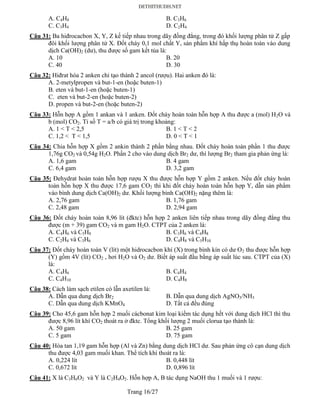 Trang 16/27
A. C4H8 B. C3H6
C. C3H4 D. C2H4
Câu 31: Ba hiđrocacbon X, Y, Z kế tiếp nhau trong dãy đồng đẳng, trong đó khối lượng phân tử Z gấp
đôi khối lượng phân tử X. Đốt cháy 0,1 mol chất Y, sản phẩm khí hấp thụ hoàn toàn vào dung
dịch Ca(OH)2 (dư), thu được số gam kết tủa là:
A. 10 B. 20
C. 40 D. 30
Câu 32: Hiđrat hóa 2 anken chỉ tạo thành 2 ancol (rượu). Hai anken đó là:
A. 2-metylpropen và but-1-en (hoặc buten-1)
B. eten và but-1-en (hoặc buten-1)
C. eten và but-2-en (hoặc buten-2)
D. propen và but-2-en (hoặc buten-2)
Câu 33: Hỗn hợp A gồm 1 ankan và 1 anken. Đốt cháy hoàn toàn hỗn hợp A thu được a (mol) H2O và
b (mol) CO2. Tỉ số T = a/b có giá trị trong khoảng:
A. 1 < T < 2,5 B. 1 < T < 2
C. 1,2 < T < 1,5 D. 0 < T < 1
Câu 34: Chia hỗn hợp X gồm 2 ankin thành 2 phần bằng nhau. Đốt cháy hoàn toàn phần 1 thu được
1,76g CO2 và 0,54g H2O. Phần 2 cho vào dung dịch Br2 dư, thì lượng Br2 tham gia phản ứng là:
A. 1,6 gam B. 4 gam
C. 6,4 gam D. 3,2 gam
Câu 35: Đehydrat hoàn toàn hỗn hợp rượu X thu được hỗn hợp Y gồm 2 anken. Nếu đốt cháy hoàn
toàn hỗn hợp X thu được 17,6 gam CO2 thì khi đốt cháy hoàn toàn hỗn hợp Y, dẫn sản phẩm
vào bình dung dịch Ca(OH)2 dư. Khối lượng bình Ca(OH)2 nặng thêm là:
A. 2,76 gam B. 1,76 gam
C. 2,48 gam D. 2,94 gam
Câu 36: Đốt cháy hoàn toàn 8,96 lít (đktc) hỗn hợp 2 anken liên tiếp nhau trong dãy đồng đẳng thu
được (m + 39) gam CO2 và m gam H2O. CTPT của 2 anken là:
A. C4H6 và C5H8 B. C3H6 và C4H8
C. C2H4 và C3H6 D. C4H8 và C5H10
Câu 37: Đốt cháy hoàn toàn V (lít) một hidrocacbon khí (X) trong bình kín có dư O2 thu được hỗn hợp
(Y) gồm 4V (lít) CO2 , hơi H2O và O2 dư. Biết áp suất đầu bằng áp suất lúc sau. CTPT của (X)
là:
A. C4H6 B. C4H4
C. C4H10 D. C4H8
Câu 38: Cách làm sạch etilen có lẫn axetilen là:
A. Dẫn qua dung dịch Br2 B. Dẫn qua dung dịch AgNO3/NH3
C. Dẫn qua dung dịch KMnO4 D. Tất cả đều đúng
Câu 39: Cho 45,6 gam hỗn hợp 2 muối cácbonat kim loại kiềm tác dụng hết với dung dịch HCl thì thu
được 8,96 lít khí CO2 thoát ra ở đktc. Tổng khối lượng 2 muối clorua tạo thành là:
A. 50 gam B. 25 gam
C. 5 gam D. 75 gam
Câu 40: Hòa tan 1,19 gam hỗn hợp (Al và Zn) bằng dung dịch HCl dư. Sau phản ứng cô cạn dung dịch
thu được 4,03 gam muối khan. Thể tích khí thoát ra là:
A. 0,224 lít B. 0,448 lít
C. 0,672 lít D. 0,896 lít
Câu 41: X là C3H6O2 và Y là C2H4O2. Hỗn hợp A, B tác dụng NaOH thu 1 muối và 1 rượu:
 