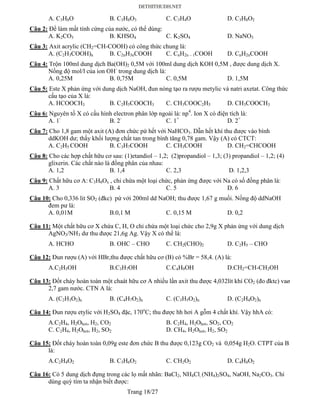 Trang 18/27
A. C3H8O B. C3H8O3 C. C3H4O D. C3H8O2
Câu 2: Để làm mất tính cứng của nước, có thể dùng:
A. K2CO3 B. KHSO4 C. K2SO4 D. NaNO3
Câu 3: Axit acrylic (CH2=CH-COOH) có công thức chung là:
A. (C2H3COOH)n B. C2nH3nCOOH C. CnH2n – 1COOH D. CnH2nCOOH
Câu 4: Trộn 100ml dung dịch Ba(OH)2 0,5M với 100ml dung dịch KOH 0,5M , được dung dịch X.
Nồng độ mol/l của ion OH-
trong dung dịch là:
A. 0,25M B. 0,75M C. 0,5M D. 1,5M
Câu 5: Este X phản ứng với dung dịch NaOH, đun nóng tạo ra rượu metylic và natri axetat. Công thức
cấu tạo của X là:
A. HCOOCH3 B. C2H5COOCH3 C. CH3COOC2H5 D. CH3COOCH3
Câu 6: Nguyên tố X có cấu hình electron phân lớp ngoài là: np4
. Ion X có điện tích là:
A. 1-
B. 2-
C. 1+
D. 2+
Câu 7: Cho 1,8 gam một axit (A) đơn chức pứ hết với NaHCO3. Dẫn hết khí thu được vào bình
ddKOH dư; thấy khối lượng chất tan trong bình tăng 0,78 gam. Vậy (A) có CTCT:
A. C2H5 COOH B. C3H7COOH C. CH3COOH D. CH2=CHCOOH
Câu 8: Cho các hợp chất hữu cơ sau: (1)etandiol – 1,2; (2)propandiol – 1,3; (3) propandiol – 1,2; (4)
glixerin. Các chất nào là đồng phân của nhau:
A. 1,2 B. 1,4 C. 2,3 D. 1,2,3
Câu 9: Chất hữu cơ A: C3H8Ox , chỉ chứa một loại chức, phản ứng được với Na có số đồng phân là:
A. 3 B. 4 C. 5 D. 6
Câu 10: Cho 0,336 lit SO2 (đkc) pứ với 200ml dd NaOH; thu được 1,67 g muối. Nồng độ ddNaOH
đem pư là:
A. 0,01M B.0,1 M C. 0,15 M D. 0,2
Câu 11: Một chất hữu cơ X chứa C, H, O chỉ chứa một loại chức cho 2,9g X phản ứng với dung dịch
AgNO3/NH3 dư thu được 21,6g Ag. Vậy X có thể là:
A. HCHO B. OHC – CHO C. CH2(CHO)2 D. C2H5 – CHO
Câu 12: Đun rượu (A) với HBr,thu được chất hữu cơ (B) có %Br = 58,4. (A) là:
A.C2H5OH B.C3H7OH C.C4H9OH D.CH2=CH-CH2OH
Câu 13: Đốt cháy hoàn toàn một chaát hữu cơ A nhiều lần axit thu được 4,032lít khí CO2 (đo đktc) vaø
2,7 gam nước. CTN A là:
A. (C2H3O2)n B. (C4H7O2)n C. (C3H5O2)n D. (C2H4O2)n
Câu 14: Đun rượu etylic với H2SO4 đặc, 170o
C; thu được hh hơi A gỗm 4 chất khí. Vậy hhA có:
A.C2H4, H2Ohơi, H2, CO2 B. C2H4, H2Ohơi, SO2, CO2
C. C2H4, H2Ohơi, H2, SO2 D. CH4, H2Ohơi, H2, SO2
Câu 15: Đốt cháy hoàn toàn 0,09g este đơn chức B thu được 0,123g CO2 và 0,054g H2O. CTPT của B
là:
A.C2H4O2 B. C3H6O2 C. CH2O2 D. C4H8O2
Câu 16: Có 5 dung dịch đựng trong các lọ mất nhãn: BaCl2, NH4Cl, (NH4)2SO4, NaOH, Na2CO3. Chỉ
dùng quỳ tím ta nhận biết được:
 