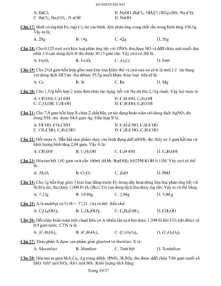 Trang 19/27
A. BaCl2 B. NaOH ,BaCl2, NH4Cl, (NH4)2SO4’ Na2CO3
C. BaCl2, Na2CO3 , N aOH D. NaOH
Câu 17: Bình có mg bột Fe, nạp Cl2 dư vào bình. Khi phản ứng xong chất rắn trong bình tăng 106,5g.
Vậy m là:
A. 28g B. 14g C. 42g D. 56g
Câu 18: Cho 0,125 mol oxit kim loại phản ứng hêt với HNO3; thu đuợc NO và ddB chứa một muối duy
nhất. Cô cạn dung dịch B thu được 30,25 gam rắn. Vậy oxit có thể là:
A. Fe2O3 B. Fe3O4 C. Al2O3 D. FeO
Câu 19: Cho 24,8 gam hỗn hợp gồm một kim loại kiềm thổ và oxit của no có tỉ lệ mol 1:1 tác dụng
với dung dịch HCl dư thu đđược 55,5g muối khan. Kim loại trên sẽ là:
A. Ca B. Sr C. Ba D. Mg
Câu 20: Cho 1,52g hỗn hợp 2 rượu đơn chức tác dụng hết với Na dư thu 2,18g muối. Vậy hai rượu là:
A. CH3OH, C3H7OH B. C3H7OH, C4H9OH
C. C2H5OH, C3H7OH D. C3H5OH, C4H7OH
Câu 21: Cho 7,4 gam hỗn hợp X chứa 2 chất hữu cơ tác dụng hoàn toàn với dung dịch AgNO3 dư
trong NH3 thu được 64,8 gam Ag. Hỗn hợp X là:
A. HCHO, CH3CHO B. C2H5CHO, C3H7CHO
C. CH3CHO, C2H5CHO D. C3H7CHO, C3H7CHO
Câu 22: Đốt rượu A. Dẫn hết sảm phẩm cháy vào bình đựng ddCa(OH)2 dư; thấy có 3 gam kết tủa và
khối lượng bình tăng 2,04 gam. Vậy A là:
A. CH3OH B. C2H5OH C. C3H7OH D. C4H9OH
Câu 23: Hòa tan hết 1,02 gam oxit cần 100ml dd hh: Ba(OH)2 0,025M,KOH 0,15M. Vây oxit có thể
là:
A. Al2O3 B. Cr2O3 C. ZnO D. PbO
Câu 24: Cho 3g hỗn hợp gồm 3 kim loại đứng trước H2 trong dãy hoạt động hóa học phản ứng hết với
H2SO4 dư, thu được 1,008 lít H2 (đkc). Cô cạn dung dịch thu được mg rắn. Vậy m có thể bằng:
A. 7,32g B. 5,016g C. 2,98g D. 5,00 g
Câu 25: A là andehyt có % O = 37,21. (A) có thể điều chế:
A. C2H4(OH)2 B. C3H6(OH)2 C. C4H8(OH)2 D. CH3OH
Câu 26: Đốt cháy hoàn toàn một chaát hữu cơ A nhiều lần axit thu được 1,344 lít khí CO2 (đo đktc) và
0,9 gam nước. CTN A là:
A. (C2H3O2)n B. (C4H7O2)n C. (C3H5O2)n D. (C2H4O2)n
Câu 27: Thủy phân X đựơc sản phẩm gồm glucôzơ và fructôzơ. X là:
A. Sắccarôzơ B. Mantôzơ C. Tinh bột D. Xenlulôzơ
Câu 28: Hòa tan m gam hhA:Cu, Ag trong ddhh: HNO3, H2SO4; thu được ddB chứa 7,06 gam muối và
hhG: 0,05 mol NO2; 0,01 mol SO2. Khối lượng hhA bằng:
 