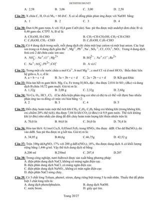 Trang 20/27
A. 2,58 B. 3,06 C. 3,00 D. 2,58
Câu 29: X chứa C, H, O có MX = 60 đvC. X có số đồng phân phản ứng được với NaOH bằng:
A. 1 B. 2 C. 3 D. 4
Câu 30: Đun 6,96 gam rượu A với 10,4 gam CuO (dư). Sau pứ thu được một andehyt đơn chức B và
8,48 gam rắn. CTPT A; B sẽ là:
A. CH3OH, H-CHO B. CH2=CH-CH2OH, CH2=CH-CHO
C. C2H5OH, CH3 –CHO D. C3H7OH, C3H7-CHO
Câu 31: Có 4 dung dịch trong suốt, mỗi dung dịch chỉ chứa một loại cation và một loại anion. Các loại
ion trong cả 4 dung dịch gồm Ba2+
, Mg2+
, Pb2+
, Na+
, SO4
2-
, Cl-
, CO3
2-
, NO3
-
. Trong 4 dung dịch
ñoù coù 2 dd chứa caùc ion sau:
A.
3
NO; 2; ;ClNa Mg   B. 4
2SO  ; 2; ;ClNa Ba  
C. 2
3
2; 3 ; ;NONa Pb CO    D. A và C
Câu 32: Trong một cốc nước chứa a mol Ca2+
, b mol Mg 2+
, c mol Cl-
và d mol HCO3
-
Biểu thức liên
hệ giữa a, b, c, d là:
A. a + b = c + d B. 3a + 3b = c + d C. 2a + 2b = c + d D. Kết quả khác
Câu 33: Hòa tan hết m gam hhA: Mg, Cu, Fe trong H2SO4 đặc ; thu được 2,016 lit SO 2 (đkc) và dung
dịch B chứa 10,72 gam muối. Giá trị m là:
A. 1,32g B. 2,08 g C. 2,32g D. 2,68g
Câu 34: Từ Cu, O2, HCl , Cl2 (Các điều kiện phản ứng coi như có đủ) ta có thể viết đựơc bao nhiêu
phản ứng tao ra đồng có mức oxi hóa bằng +2:
A. 2 B. 3 C. 4 D. 5
Câu 35: Đốt cháy hoàn toàn một thể tích khí CH4, C2H4, C2H6 bằng oxi không khí (trong không khí,
oxi chiếm 20% thể tích), thu được 7,84 lít khí CO2 (ở đktc) và 9,9 gam nước. Thể tích không
khí (ở đttc) nhỏ nhất cần dùng để đốt cháy hoàn toàn lượng khí thiên nhiên trên là:
A. 70,0 lít B. 84,0 lít C. 56,0 lít D. 78,4 lít
Câu 36: Hòa tan hhA: 0,1mol Cu2S, 0,05mol FeS2 trong HNO3; thu được ddB. Cho dd Ba(NO3)2 dư
vào ddB. Sau pứ thu được m g kết tủa. Giá trị m là:
A. 34,95 g B.46,6g C.46,75g D. 42,52 g
Câu 37: Trộn 100g ddAgNO3 17% với 200 g ddFe(NO3)2 18%, thu được dung dịch A có khối lượng
riêng bằng 1,446 g/ml. Vậy thể tích dung dịch sẽ bằng:
A.200 ml B.250ml C. 207,4 D.207
Câu 38: Trong công nghiệp, natri hiđroxit được sản xuất bằng phương pháp:
A. điện phân dung dịch NaCl, không có màng ngăn điện cực.
B. điện phân dung dịch NaCl, có màng ngăn điện cực.
C. điện phân dung dịch NaNO3 , không có màn ngăn điện cực
D. điện phân NaCl nóng chảy.
Câu 39: Có 3 chất lỏng Toluen, phenol, stiren, đựng riêng biệt trong 3 lọ mất nhãn. Thuốc thử để phân
biệt 3 chất lỏng trên là:
A. dung dịch phenolphtalein. B. dung dịch NaOH.
C. nước brom. D. giấy quì tím.
 