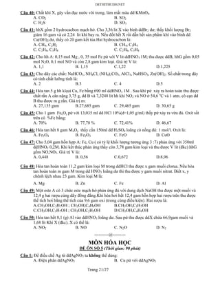 Trang 21/27
Câu 40: Chất khí X, gây vẩn đục nước vôi trong, làm mất màu dd KMnO4:
A. CO2 B. SO2
C. H2S D. SO3
Câu 41: hhX gồm 2 hydrocacbon mạch hở. Cho 3,36 lit X vào bình ddBr2 dư; thấy khối lượng Br2
giảm 16 gam và có 2,24 lit khí bay ra. Nếu đốt hết X rồi dẫn hết sản phẩm khí vào bình dd
Ca(OH)2 dư, thấy có 20 gam kết tủa.Hai hydrocacbon là:
A. CH4, C2H2 B. CH4, C3H4
C. C2H4, C3H8 C. C2H6, C3H4
Câu 42: Cho hh A: 0,15 mol Mg , 0, 35 mol Fe pứ với V lit ddHNO3 1M; thu được ddB, hhG gồm 0,05
mol N2O, 0,1 mol NO và còn 2,8 gam kim loại. Giá trị V là:
A. 1,1 B. 1,15 C.1,22 D.1,225
Câu 43: Cho dãy các chất: NaHCO3, NH4Cl, (NH4)2CO3, AlCl3, NaHSO3, Zn(OH)2. Số chất trong dãy
có tính chất lưỡng tính là:
A. 2 B.3 C. 4 D.5
Câu 44: Hòa tan 5 g hh klọai Cu, Fe bằng 690 ml ddHNO3 1M . Sau khi pứ xảy ra hoàn toàn thu được
chất rắn A cân nặng 3,75 g, dd B và 7,3248 lít hh khí NO2 và NO ở 54,6 o
C và 1 atm. cô cạn dd
B thu được m g rắn. Giá trị m:
A. 27,135 gam B.27,685 gam C. 29,465 gam D. 30,65 g
Câu 45: Cho 1 gam FexOy pứ với 13,035 ml dd HCl 10%(d=1,05 g/ml) thấy pứ xảy ra vừa đủ. Oxít sắt
trên có %Fe bằng:
A. 70% B. 77,78 % C. 72,41% D. 46,67
Câu 46: Hòa tan hết 8 gam MxOy thấy cần 150ml dd H2SO4 loãng có nồng độ: 1 mol/l. Oxit là:
A. Fe3O4 B. Fe2O3 C. FeO D. CuO
Câu 47: Cho 5,04 gam hỗn hợp A: Fe, Cu ( có tỷ lệ khối lượng tương ứng 3 :7) phản ứng với 350ml
ddHNO3 0,2M. Khi kết thúc phản ứng thấy còn 3,78 gam kim loại và thu được V lit (đkc) hhG
gồm NO,NO2. Giá trị V là:
A. 0,448 B. 0,56 C.0,672 D.8,96
Câu 48: Hòa tan hoàn toàn 11,2 gam kim loại M trong ddHCl thu được x gam muối clorua. Nếu hòa
tan hoàn toàn m gam M trong dd HNO3 loãng dư thi thu được y gam muối nitrat. Biết x, y
chênh lệch nhau 23 gam. Kim loại M là:
A. Mg B. Zn C. Fe D. Al
Câu 49: Một este A có 3 chức este mạch hở phản ứng đủ với dung dịch NaOH thu được một muối và
12,4 g hai rượu cùng dãy đồng đẳng.Khi hóa hơi hết 12,4 gam hỗn hợp hai rượu trên thu được
thể tích hơi bằng thể tích của 9,6 gam oxi (trong cùng điều kiện). Hai rượu là:
A.CH3OH,C3H7OH ; CH3OH,C4H9OH B.CH3OH,C3H7OH
C.CH3OH,C3H7OH ; CH3OH,C2H5OH D.CH3OH,C4H9OH
Câu 50: Hòa tan hết 8,1 (g) Al vào ddHNO3 loãng dư. Sau pứ thu được ddX chứa 66,9gam muối và
1,68 lít Khí X (đkc). X có thể là:
A. NO2 B. NO C. N2O D. N2
----------@---------
MÔN HÓA HỌC
ĐỀ ÔN SỐ 5 (Thời gian: 90 phút)
Câu 1: Để điều chế Ag từ ddAgNO3 ta không thể dùng:
A. Điện phân ddAgNO3 B. Cu pứ với ddAgNO3
 