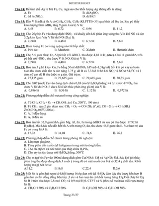 Trang 23/27
Câu 14: Để tinh chế Ag từ hh( Fe, Cu, Ag) sao cho khối lượng Ag không đổi ta dùng:
A. Fe B. ddAgNO3
C. dd Fe(NO3)3 D. dd HCl
Câu 15: Dẫn V lít (đkc) hh A có C2H4, C3H4 , C2H2 (KLPTTB=30) qua bình dd Br2 dư. Sau pứ thấy
khối lượng bình ddBr2 tăng 9 gam. Giá trị V là:
A. 4,48 B. 6,72 C. 8,96 D. 11,2
Câu 16: Cho 20g bột Fe vào dung dịch HNO3 và khuấy đến khi phản ứng xong thu Vlít khí NO và còn
3,2g kim lọai .Vậy V lít khí NO (đkc) là:
A. 2,24lít B. 4,48lít C. 6,72lít D. 5,6lít
Câu 17: Hàm lượng Fe có trong quặng nào là thấp nhất:
A. Pirit sắt B. Manhetit C. Xiđerit D. Hematit khan
Câu 18: Cho 5,5 gam hhA: Fe, Al pứ hết với ddHCl, thu được 4,48 lit H2 (đkc). Cho 11 gam hhA trên
pứ hết với HNO3, thu được V lít NO. Giá trị V là:
A. 2,24lít B. 4,48lít C. 6,72lít D. 5,6lít
Câu 19: Hòa tan 5 g hh klọai Cu, Fe bằng 50ml ddHNO3 63% (d=1,38g/ml) đến khi pứ xảy ra hoàn
toàn thu được chất rắn A cân nặng 3,75 g, dd B và 7,3248 lít hh khí NO2 và NO ở 54,6o
C và 1
atm. cô cạn dd B thu đưộc m g rắn. Giá trị m:
A. 27,135 gam B. 27,685 gam C. 29,465 gam D. 30,65 gam
Câu 20: Cho 0,07 (mol) Cu vào dung dịch chứa 0,03 (mol) H2SO4 (loãng) và 0,1 (mol) HNO3, thu
được V lít khí NO (ở đkc). Khi kết thúc phản ứng giá trị của V là:
A. 0,896 lít B. 0,56 lít C. 1,12 lít D. 0,672 lít
Câu 21: Phương pháp điều chế metanol trong công nghiệp:
A. Từ CH4: CH4 + O2  CH3OH ; (có Cu, 200o
C, 100 atm)
B. Từ CH4 qua 2 giai đoạn sau: CH4 + O2  CO+2H2 (to
,xt); CO +2H2  CH3OH;(
ZnO,CrO3,4000
C,200at)
C. A, B đều đúng
D. A, B đều sai
Câu 22: Hòa tan hết 32,9 gam hhA gồm Mg, Al, Zn, Fe trong ddHCl dư sau pứ thu được 17,92 lit
H2(đkc). Mặt khác nếu đốt hết hh A trên trong O2 dư, thu được 46,5 gam rắn B. % (theo m) của
Fe có trong hhA là:
A. 17,02 B. 34,04 C. 74,6 D. 76,2
Câu 23: Phương pháp điều chế etanol trong phòng thí nghiệm:
A. Lên men glucôzơ.
B. Thủy phân dẫn xuất etyl halogenua trong môi trường kiềm.
C. Cho hh etylen và hơi nước qua tháp chứa H3PO4.
D. Cho etylen tác dụng với H2SO4,loãng, 3000
C
Câu 24: Cho m (g) bột Fe vào 100ml dung dịch gồm Cu(NO3)2 1M và AgNO3 4M. Sau khi kết thúc
phản ứng thu được dung dịch 3 muối ( trong đó có một muối của Fe) và 32,4 g chất rắn. Khối
lượng m (g) bột Fe là:
A.11,2 B.16,8 C.22,4 D.5,6
Câu 25: Một hh A gồm hai rượu có khối lượng 16,6g đun với dd H2SO4 đậm đặc thu được hỗn hợp B
gồm hai olefin đồng đẳng liên tiếp ,3 ete và hai rượi dư có khối lượng bằng 13g.Đốt cháy ht 13g
hh B ở trên thu được 0,8 mol CO2 và 0,9 mol H20. CTPT và % (theo số mol)của mỗi rượu trong
hh là:
A. CH3OH 50% và C2H5OH 50% B. C2H5OH 50% và C3H7OH 50%
 