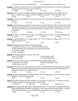 Trang 24/27
C. C2H5OH 33,33% và C3H7OH 66.67% D. C2H5OH 66,67% và C3H7OH 33.33%
Câu 26: Nung hhA: 0,3 mol Fe, 0,2 mol S cho đến khí kết thúc thu được rắn A. Cho pứ với ddHCl dư,
thu được khí B. Tỷ khối hơi của B so với KK là:
A. 0,8064 B. 0,756 C. 0,732 D. 0,98
Câu 27: Chia 7,22 g hh A:Fe,M(hoá trị không đổi) thành 2 phần bằng nhau. Pứ với ddHCl dư; thu
được 2,128lit H2 (đkc). Phần 2: pứ hết với ddHNO3; thu được 1,972 lit NO (đkc). M là:
A. Mg B. Zn C. Al D. Fe
Câu 28: Cho từ từ 0,2 mol NaHCO3 và 0,3 mol Na2CO3 vào 0,4 mol HCl thì thu được thể tích khí CO2
(đkc) là:
A. 2,24 B. 2,128 C. 5,6 D. 8,96
Câu 29: Thực hiện phản ứng cracking m gam isobutan, thu được hỗn hợp A gồm các hidrocacbon. Dẫn
hỗn hợp A qua bình nước brom có hòa tan 6,4 gam brom. Nước brom mất màu hết, có 4,704 lít
hỗn hợp khí B (đktc) gồm các hidrocacbon thoát rạ Tỉ khối hơi B so với hidro bằng 117/7. Giá
tri của m là:
A. 5,8 g B. 6,96 g C. 8,7 g D. 10,44 g
Câu 30: Hòa tan 31,2 g hỗn hợp Al và Al203 trong NaOH dư thu 0,6 nol khí . % Al2O3 trong hỗn hợp:
A. 34,62% B. 65,38% C. 89,2% D. 94.6%
Câu 31: Trong thiên nhiên oxi có 3 đồng vị bền: 16
O, 17
O,18
O, Cacbon có 2 đồng vị bền 12
C, 13
C. Có
bao nhiêu phân tử CO2:
A. 6 B. 8 C. 12 D.18
Câu 32: Phương pháp điều chế etanol trong công nghiệp:
A. Hydrat hóa etylen có xúc tac axit hoặc lên men tinh bột.
B. Thủy phân dẫn xuất etyl halogenua trong môi trường kiềm.
C. Hydro hóa etanal
D. Lên men glucôzơ
Câu 33: Pứ chứng tỏ glucôzơ có cấu tạo mạch vòng:
A. Pứ với Cu(OH)2 B. Pứ ddAgNO3 /NH3
C. Pứ với H2, Ni,to
D. Pứ với CH3OH/HCl
Câu 34: Pứ nào chuyển Fructôzơ, glucôzơ thành những sản phẩm giống nhau:
A. Phản ứng với Cu(OH)2 B. Phản ứng ddAgNO3 /NH3
C. Phản ứng với H2, Ni,to
D. Na
Câu 35: Cho 0,92 gam một ancol (rượu) no, đơn chức X qua bình đựng CuO (dư), nung nóng. Sau khi
phản ứng hoàn toàn, khối lượng chất rắn trong bình giảm m gam. Hỗn hợp hơi thu được có tỉ
khối đối với hiđro là 15,5. Giá trị của m là:
A. 0,64. B. 0,46. C. 0,32. D. 0,92.
Câu 36: Hòa tan 0,82 gam hh Al-Fe bằng dd H2SO4 (dư), thu được ddA và 0,784 lit H2 (đkc). Thể tích
ddKMnO 4 0,025 M cần pứ hết ddA:
A. 80 B. 40 C. 20 D. 60
Câu 37: Khi đốt cháy hoàn toàn một Chất hữu cơ X, thu được 8,4 lít khí CO2, 1,4 lít khí N2 (các thể
tích khí đo ở đktc) và 10,125 gam H2O. CTPTcủa X là:
A. C3H7O2N B. C2H7 O2N C. C3H9 O2N D.C4H9 O2N
Câu 38: Đun 82,2 gam hỗn hợp A gồm 3 rựou đơn chức no X, Y, Z ( theo thứ tự tăng dần khối lượng
phân tử)là đồng đẳng kế tiếp với H2SO4 đặc ở 140O
C (hiệu suất phản ứng đạt 100%). Thu được
66,6 gam hỗn hợp các ête có số mol bằng nhau. Khối lượng của X có trong hhA là:
A.19,2 B. 16 C. 9,2 D. 8,4
 