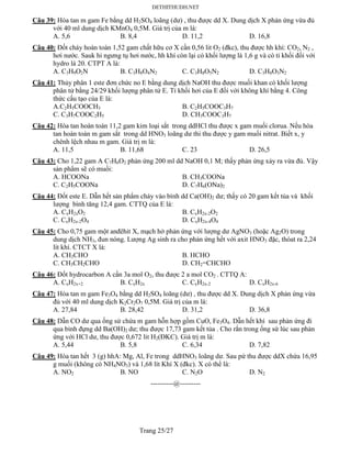 Trang 25/27
Câu 39: Hòa tan m gam Fe bằng dd H2SO4 loãng (dư) , thu được dd X. Dung dịch X phản ứng vừa đủ
với 40 ml dung dịch KMnO4 0,5M. Giá trị của m là:
A. 5,6 B. 8,4 D. 11,2 D. 16,8
Câu 40: Đốt cháy hoàn toàn 1,52 gam chất hữu cơ X cần 0,56 lit O2 (đkc), thu được hh khí: CO2, N2 ,
hơi nước. Sauk hi ngưng tụ hơi nước, hh khí còn lại có khối lượng là 1,6 g và có tỉ khối đối với
hydro là 20. CTPT A là:
A. C3H9O2N B. C3H8O4N2 C. C3H8O5N2 D. C3H8O3N2
Câu 41: Thủy phân 1 este đơn chức no E bằng dung dịch NaOH thu được muối khan có khối lượng
phân tử bằng 24/29 khối lượng phân tử E. Tỉ khối hơi của E đối với không khí bằng 4. Công
thức cấu tạo của E là:
A.C2H5COOCH3 B. C2H5COOC3H7
C. C3H7COOC2H5 D. CH3COOC3H7
Câu 42: Hòa tan hoàn toàn 11,2 gam kim loại sắt trong ddHCl thu được x gam muối clorua. Nếu hòa
tan hoàn toàn m gam sắt trong dd HNO3 loãng dư thi thu được y gam muối nitrat. Biết x, y
chênh lệch nhau m gam. Giá trị m là:
A. 11,5 B. 11,68 C. 23 D. 26,5
Câu 43: Cho 1,22 gam A C7H6O2 phản ứng 200 ml dd NaOH 0,1 M; thấy phản ứng xảy ra vừa đủ. Vậy
sản phẩm sẽ có muối:
A. HCOONa B. CH3COONa
C. C2H5COONa D. C7H6(ONa)2
Câu 44: Đốt este E. Dẫn hết sản phẩm cháy vào bình dd Ca(OH)2 dư; thấy có 20 gam kết tủa và khối
lượng bình tăng 12,4 gam. CTTQ của E là:
A. CxH2xO2 B. CxH2x-2O2
C. CxH2x-2O4 D. CxH2x-4O4
Câu 45: Cho 0,75 gam một anđêhit X, mạch hở phản ứng với lượng dư AgNO3 (hoặc Ag2O) trong
dung dịch NH3, đun nóng. Lượng Ag sinh ra cho phản ứng hết với axit HNO3 đặc, thóat ra 2,24
lít khí. CTCT X là:
A. CH3CHO B. HCHO
C. CH3CH2CHO D. CH2=CHCHO
Câu 46: Đốt hydrocarbon A cần 3a mol O2, thu được 2 a mol CO2 . CTTQ A:
A. CxH2x+2 B. CxH2x C. CxH2x-2 D. CxH2x-6
Câu 47: Hòa tan m gam Fe3O4 bằng dd H2SO4 loãng (dư) , thu được dd X. Dung dịch X phản ứng vừa
đủ với 40 ml dung dịch K2Cr2O7 0,5M. Giá trị của m là:
A. 27,84 B. 28,42 D. 31,2 D. 36,8
Câu 48: Dẫn CO dư qua ống sứ chứa m gam hỗn hợp gồm CuO, Fe3O4. Dẫn hết khí sau phản ứng đi
qua bình đựng dd Ba(OH)2 dư; thu được 17,73 gam kết tủa . Cho rắn trong ống sứ lúc sau phản
ứng với HCl dư, thu được 0,672 lit H2(ĐKC). Giá trị m là:
A. 5,44 B. 5,8 C. 6,34 D. 7,82
Câu 49: Hòa tan hết 3 (g) hhA: Mg, Al, Fe trong ddHNO3 loãng dư. Sau pứ thu được ddX chứa 16,95
g muối (không có NH4NO3) và 1,68 lít Khí X (đkc). X có thể là:
A. NO2 B. NO C. N2O D. N2
----------@---------
 