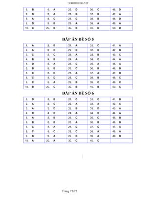 Trang 27/27
6. B 16. A 26. D 36. C 46. D
7. D 17. A 27. B 37. B 47. A
8. A 18. C 28. C 38. B 48. D
9. D 19. B 29. A 39. A 49. A
10. C 20. B 30. B 40. D 50. D
ĐÁP ÁN ĐỀ SỐ 5
1. A 11. B 21. A 31. C 41. A
2. A 12. C 22. C 32. C 42. B
3. C 13. C 23. A 33. B 43. C
4. B 14. B 24. A 34. C 44. A
5. D 15. A 25. C 35. A 45. A
6. B 16. B 26. C 36. B 46. B
7. C 17. D 27. A 37. A 47. B
8. C 18. D 28. C 38. B 48. C
9. C 19. A 29. B 39. C 49. C
10. B 20. C 30. B 40. B 50. C
ĐÁP ÁN ĐỀ SỐ 6
1. D 11. B 21. C 31. C 41. B
2. A 12. C 22. A 32. A 42. C
3. A 13. D 23. B 33. D 43. A
4. D 14. C 24. A 34. C 44. A
5. A 15. B 25. C 35. C 45. B
6. B 16. B 26. A 36. B 46. B
7. C 17. A 27. C 37. C 47. A
8. C 18. C 28. C 38. A 48. A
9. B 19. A 29. C 39. A 49. B
10. A 20. A 30. C 40. C
 