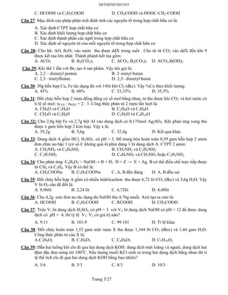 Trang 3/27
C. HCOOH và C2H5COOH D. CH3COOH và HOOC-CH2-COOH
Câu 27: Mục đích của phép phân tích định tính các nguyên tố trong hợp chất hữu cơ là:
A. Xác định CTPT hợp chất hữu cơ
B. Xác định khối lượng hợp chất hữu cơ
C. Xác định thành phần các ngtố trong hợp chất hữu cơ
D. Xác định số nguyên tử của mỗi nguyên tố trong hợp chất hữu cơ
Câu 28: Cho hh: AO, B2O3 vào nước thu được ddX trong suốt . Cho từ từ CO2 vào ddX đến khi 9
được kết tủa lớn nhât. Thành phàn6 kết tủa gồm:
A. ACO3 B. B2(CO3)3 C. ACO3, B2(CO3)3 D. ACO3,B(OH)3
Câu 29: Khi thế 1 lần với Br2 tạo 4 sản phẩm. Vậy tên gọi là:
A. 2,2 – dimetyl pentan. B. 2–metyl butan.
C. 2,3– imetylbutan. D. 2,3– dimetyl butan
Câu 30: 30g hỗn hợp Cu, Fe tác dụng đủ với 14lít khí Cl2 (đkc). Vậy %Cu theo khối lượng:
A. 45% B. 60% C. 53,33% D. 35,5%
Câu 31: Đốt cháy hỗn hợp 2 rượu đồng đẳng có số mol bằng nhau, ta thu được khi CO2 và hơi nước có
tỉ lệ số mol: nCO2 : nH2O = 2 : 3. Công thức phân tử 2 rượu lần lượt là:
A. CH4O và C3H8O B. C2H6O và C3H8O
C. CH4O và C2H6O D. C2H6O và C4H10O
Câu 32: Cho 2,8g bột Fe và 2,7g bột Al vào dung dịch có 0,175mol Ag2SO4. Khi phản ứng xong thu
được x gam hỗn hợp 2 kim loại. Vậy x là:
A. 39,2g B. 5,6g C. 32,4g D. Kết quả khác
Câu 33: Dung dịch A gồm HCl, H2SO4 có pH = 2. Để trung hòa hoàn toàn 0,59 gam hỗn hợp 2 amin
đơn chức no bậc 1 (có số C không quá 4) phải dùng 1 lít dung dịch A. CTPT 2 amin:
A. CH3NH2 và C4H9NH2 B. CH3NH2 và C2H5NH2
C. C3H7NH2 D. C4H9NH2 và CH3NH2 hoặc C2H5NH2
Câu 34: Cho phản ứng: C4H6O2 + NaOH→ B + D; D + Z → E + Ag. B có thể điều chế trực tiếp được
từ CH4 và C2H6. Vậy B có thể là:
A. CH3COONa B. C2H5COONa C. A, B đều đúng D. A, B đều sai
Câu 35: Đốt cháy hỗn hợp A gồm có nhiều hidrôcacbon thu được 6,72 lít CO2 (đkc) và 3,6g H2O. Vậy
V lít O2 cần để đốt là:
A. 8,96lít B. 2,24 lít C. 6,72lít D. 4,48lít
Câu 36: Cho 4,2g este đơn no tác dụng đủ NaOH thu 4,76g muối. Axít tạo ra este là:
A. HCOOH B. C2H5COOH C. RCOOH D. CH3COOH
Câu 37: Trộn V1 lit dung dịch H2SO4 có pH = 3 với V2 lit dung dịch NaOH có pH = 12 để được dung
dịch có pH = 4, thì tỷ lệ V1: V2 có giá trị nào?
A. 9:11 B. 101:9 C. 99:101 D. Tỉ lệ khác
Câu 38: Đốt cháy hoàn toàn 1,52 gam một rượu X thu được 1,344 lít CO2 (đktc) và 1,44 gam H2O.
Công thức phân tử của X là:
A.C3H8O2 B. C3H8O3 C. C4H8O2 D. C5H10O2
Câu 39: Dẫn hai luồng khí clo đi qua hai dung dịch KOH: dung dịch một loãng và nguội, dung dịch hai
đậm đặc đun nóng tới 100o
C. Nếu lượng muối KCl sinh ra trong hai dung dịch bằng nhau thì tỉ
lệ thể tích clo đi qua hai dung dịch KOH bằng bao nhiêu?
A. 5/6 B. 5/3 C. 8/3 D. 10/3
 