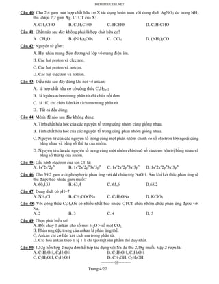 Trang 4/27
Câu 40: Cho 2,4 gam một hợp chất hữu cơ X tác dụng hoàn toàn với dung dịch AgNO3 dư trong NH3
thu được 7,2 gam Ag. CTCT của X:
A. CH3CHO B. C2H5CHO C. HCHO D. C3H7CHO
Câu 41: Chất nào sau đây không phải là hợp chất hữu cơ?
A. CH2O B. (NH4)2CO3 C. CCl4 D. (NH2)2CO
Câu 42: Nguyên tử gồm:
A. Hạt nhân mang điện dương và lớp vỏ mang điện âm.
B. Các hạt proton và electron.
C. Các hạt proton và nơtron.
D. Các hạt electron và nơtron.
Câu 43: Điều nào sau đây đúng khi nói về ankan:
A. là hợp chất hữu cơ có công thức CnH2n+2
B. là hydrocacbon trong phân tử chỉ chứa nối đơn.
C. là HC chỉ chứa liên kết xích ma trong phân tử.
D. Tất cả đều đúng.
Câu 44: Mệnh đề nào sau đây không đúng:
A. Tính chất hóa học của các nguyên tố trong cùng nhóm cũng giống nhau.
B. Tính chất hóa học của các nguyên tố trong cùng phân nhóm giống nhau.
C. Nguyên tử của các nguyên tố trong cùng một phân nhóm chính có số electron lớp ngoài cùng
bằng nhau và bằng số thứ tự của nhóm.
D. Nguyên tử của các nguyên tố trong cùng một nhóm chính có số electron hóa trị bằng nhau và
bằng số thứ tự của nhóm.
Câu 45: Cấu hình electron của ion Cl-
là:
A. 1s2
2s2
2p6
B. 1s2
2s2
2p6
3s2
3p6
C. 1s2
2s2
2p6
3s2
3p5
D. 1s2
2s2
2p6
3s2
3p4
Câu 46: Cho 39,2 gam axit phosphoric phản ứng với dd chứa 44g NaOH. Sau khi kết thúc phản ứng sẽ
thu được bao nhiêu gam muối?
A. 60,133 B. 63,4 C. 65,6 D.68,2
Câu 47: Dung dịch có pH=7:
A. NH4Cl B. CH3COONa C. C6H5ONa D. KClO3
Câu 48: Với công thức C3H8Ox có nhiều nhất bao nhiêu CTCT chứa nhóm chức phản ứng đựơc với
Na.
A. 2 B. 3 C. 4 D. 5
Câu 49: Chọn phát biểu sai:
A. Đốt cháy 1 ankan cho số mol H2O > số mol CO2
B. Phản ưng đặc trưng của ankan là phản ứng thế.
C. Ankan chỉ có liên kết xích ma trong phân tử.
D. Clo hóa ankan theo tỉ lệ 1:1 chỉ tạo một sản phẩm thế duy nhất.
Câu 50: 1,52g hỗn hợp 2 rượu đơn kế tiếp tác dụng với Na dư thu 2,18g muối. Vậy 2 rượu là:
A. C3H5OH, C4H7OH B. C3H7OH, C4H9OH
C. C2H5OH, C3H7OH D. CH3OH, C2H5OH
----------@---------
 