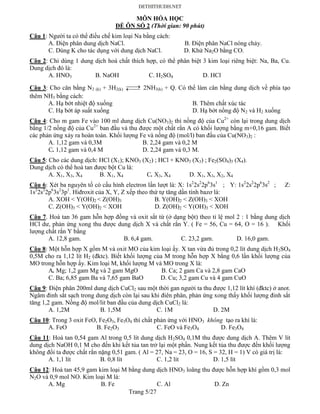 Trang 5/27
MÔN HÓA HỌC
ĐỀ ÔN SỐ 2 (Thời gian: 90 phút)
Câu 1: Người ta có thể điều chế kim loại Na bằng cách:
A. Điện phân dung dịch NaCl. B. Điện phân NaCl nóng chảy.
C. Dùng K cho tác dụng với dung dịch NaCl. D. Khử Na2O bằng CO.
Câu 2: Chỉ dùng 1 dung dịch hoá chất thích hợp, có thể phân biệt 3 kim loại riêng biệt: Na, Ba, Cu.
Dung dịch đó là:
A. HNO3 B. NaOH C. H2SO4 D. HCl
Câu 3: Cho cân bằng N2 (k) + 3H2(k)  2NH3(k) + Q. Có thể làm cân bằng dung dịch về phía tạo
thêm NH3 bằng cách:
A. Hạ bớt nhiệt độ xuống B. Thêm chất xúc tác
C. Hạ bớt áp suất xuống D. Hạ bớt nồng độ N2 và H2 xuống
Câu 4: Cho m gam Fe vào 100 ml dung dịch Cu(NO3)2 thì nồng độ của Cu2+
còn lại trong dung dịch
bằng 1/2 nồng độ của Cu2+
ban đầu và thu được một chất rắn A có khối lượng bằng m+0,16 gam. Biết
các phản ứng xảy ra hoàn toàn. Khối lượng Fe và nồng độ (mol/l) ban đầu của Cu(NO3)2 :
A. 1,12 gam và 0,3M B. 2,24 gam và 0,2 M
C. 1,12 gam và 0,4 M D. 2,24 gam và 0,3 M.
Câu 5: Cho các dung dịch: HCl (X1); KNO3 (X2) ; HCl + KNO3 (X3) ; Fe2(SO4)3 (X4).
Dung dịch có thể hoà tan được bột Cu là:
A. X1, X3, X4 B. X1, X4 C. X3, X4 D. X1, X3, X2, X4
Câu 6: Xét ba nguyên tố có cấu hình electron lần lượt là: X: 1s2
2s2
2p6
3s1
; Y: 1s2
2s2
2p6
3s2
; Z:
1s2
2s2
2p6
3s2
3p1
. Hiđroxit của X, Y, Z xếp theo thứ tự tăng dần tính bazơ là:
A. XOH < Y(OH)2 < Z(OH)3 B. Y(OH)2 < Z(OH)3 < XOH
C. Z(OH)3 < Y(OH)2 < XOH D. Z(OH)2 < Y(OH)3 < XOH
Câu 7. Hoà tan 36 gam hỗn hợp đồng và oxit sắt từ (ở dạng bột) theo tỉ lệ mol 2 : 1 bằng dung dịch
HCl dư, phản ứng xong thu được dung dịch X và chất rắn Y. ( Fe = 56, Cu = 64, O = 16 ). Khối
lượng chất rắn Y bằng
A. 12,8 gam. B. 6,4 gam. C. 23,2 gam. D. 16,0 gam.
Câu 8: Một hỗn hợp X gồm M và oxit MO của kim loại ấy. X tan vừa đủ trong 0,2 lít dung dịch H2SO4
0,5M cho ra 1,12 lít H2 (đktc). Biết khối lượng của M trong hỗn hợp X bằng 0,6 lần khối lượng của
MO trong hỗn hợp ấy. Kim loại M, khối lượng M và MO trong X là:
A. Mg; 1,2 gam Mg và 2 gam MgO B. Ca; 2 gam Ca và 2,8 gam CaO
C. Ba; 6,85 gam Ba và 7,65 gam BaO D. Cu; 3,2 gam Cu và 4 gam CuO
Câu 9: Điện phân 200ml dung dịch CuCl2 sau một thời gan người ta thu được 1,12 lít khí (đktc) ở anot.
Ngâm đinh sắt sạch trong dung dịch còn lại sau khi điên phân, phản ứng xong thấy khối lượng đinh sắt
tăng 1,2 gam. Nồng độ mol/lit ban đầu của dung dịch CuCl2 là:
A. 1,2M B. 1,5M C. 1M D. 2M
Câu 10: Trong 3 oxit FeO, Fe2O3, Fe3O4 thì chất phản ứng với HNO3 không tạo ra khí là:
A. FeO B. Fe2O3 C. FeO và Fe3O4 D. Fe3O4
Câu 11: Hoà tan 0,54 gam Al trong 0,5 lít dung dịch H2SO4 0,1M thu được dung dịch A. Thêm V lít
dung dịch NaOH 0,1 M cho đến khi kết tủa tan trở lại một phần. Nung kết tủa thu được đến khối lượng
không đổi ta được chất rắn nặng 0,51 gam. ( Al = 27, Na = 23, O = 16, S = 32, H = 1) V có giá trị là:
A. 1,1 lít B. 0,8 lít C. 1,2 lít D. 1,5 lít
Câu 12: Hoà tan 45,9 gam kim loại M bằng dung dịch HNO3 loãng thu được hỗn hợp khí gồm 0,3 mol
N2O và 0,9 mol NO. Kim loại M là:
A. Mg B. Fe C. Al D. Zn
 