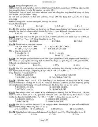 Trang 7/27
Câu 25: Trong số các phát biểu sau:
1) Phenol có tính axit mạnh hơn etanol vì nhân benzen hút electron của nhóm -OH bằng hiệu ứng liên
hợp, trong khi nhóm -C2H5 lại đẩy electron vào nhóm -OH.
2) Phenol có tính axit mạnh hơn etanol và được minh hoạ bằng phản ứng phenol tác dụng với dung
dịch NaOH, còn C2H5OH thì không.
3) Tính axit của phenol yếu hơn axit cacbonic, vì sục CO2 vào dung dịch C6H5ONa ta sẽ được
C6H5OH .
4) Phenol trong nước cho môi trường axit, làm quỳ tím hoá đỏ.
Các phát biểu đúng là:
A. 1, 2 và 3 B. 2 và 3 C. 1, 3, và 4 D. 2 và 4.
Câu 26: Cho hỗn hợp gồm không khí dư và hơi của 24gam metanol đi qua bột Cu nung nóng (xúc tác)
sản phẩm thu được có thể tạo ra 40ml fomalin 36% có d=1,1g/ml. Hiệu suất của quá trình trên:
A. 80,4% B. 70,4% C. 65,5% D. 76,6%
Câu 27: Đốt cháy hoàn toàn 4,6 gam chất X Cần 6,72 lít CO2 (ở đktc). Sản phẩm cháy chỉ có CO2 và
H2O với tỉ lệ VCO2 / VH2O = 2/3. Công thức phân tử của X là:
A. C2H4O B. C2H6O C. C2H4O2 D. C3H8O
Câu 28: Xét các axit có công thức cho sau:
1) CH3-CHCl-CHCl-COOH 2) CH2Cl -CH2-CHCl-COOH
3) CHCl2-CH2-CH2-COOH 4) CH3-CH2-CCl2-COOH
Thứ tự tăng dần tính axit là:
A. (1), (2), (3), (4) B. (2), (3), (4), (1)
C. (3), (2), (1), (4) D. (4), (2), (1), (3).
Câu 29: Cho 360 gam glucozơ lên men thành rượu etylic (giả sử chỉ có phản ứng tạo thành rượuetylic).
Cho tất cả khí CO2 hấp thụ vào dung dịch NaOH thì thu được 212 gam Na2CO3 và 84 gam NaHCO3.
Hiệu suất của phản ứng lên men rượu là:
A. 50% B. 62,5% C. 75% D. 80%
Câu 30: Cho 0,94 gam hỗn hợp hai anđehit đơn chức, no là đồng đẳng liên tiếp tác dụng hết với dung
dịch AgNO3/NH3 thu được 3,24 gam Ag. ( Ag = 108, N = 14, O = 16, H = 1).
Công thức phân tử của 2 anđehit là:
A. CH3CHO và HCHO B. CH3CHO và C2H5CHO
C. C2H5CHO và C3H7CHO D. C3H7CHO và C4H9CHO
Câu 31: Chất hữu cơ (A) chứa C, H, O. Biết rằng (A) tác dụng được với dung dịch NaOH, cô cạn
được chất rắn (B) và hỗn hợp hơi (C), từ (C) chưng cất được (D), (D) tham gia phản ứng tráng gương
cho sản phẩm (E), (E) tác dụng với NaOH lại thu được (B). Công thức cấu tạo của (A) là:
A. HCOOCH2-CH=CH2 B. HCOOCH=CH-CH3
C. HCOOC(CH3)=CH2 D. CH3COOCH=CH2
Câu 32: Đun nóng 0,1 mol chất hữu cơ X với một lượng vừa đủ dung dịch NaOH thu được 13,4 gam
muối của một axit hữu cơ Y và 9,2 gam một rượu đơn chức. Cho rượu đó bay hơi ở 1270
C và 600
mmHg thu được thể tích là 8,32 lít. ( Na = 23, O = 16, H = 1). Công thức cấu tạo của X là:
A. C2H5OOC-COOC2H5 B. CH3OOC-CH2-COOCH3
C. CH3COOC2H5 D. CH3OOC-COOCH3
Câu 33: Cho 0,0125 mol este đơn chức M với dung dịch KOH dư thu được 1,4 gam muối.Tỉ khối của
M đối với CO2 băng 2. M có công thức cấu tạo là:
A. C2H5COOCH3 B. CH3COOC2H5 C. HCOOC3H7 D. C2H3COOCH3
Câu 34: Đốt cháy hoàn toàn m gam hiđrocacbon X thu được 3 gam CO2. Công thức phân tử của X:
A. C2H6 B. C3H8 C. C4H10 D. C3H6
 