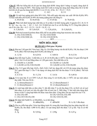 Trang 9/27
Câu 47: Dẫn hai luồng khí clo đi qua hai dung dịch KOH: dung dịch I loãng và nguội, dung dịch II
đậm đặc, đun nóng tới 80o
C. Nếu lượng muối KCl sinh ra trong hai dung dịch bằng nhau thì tỉ lệ thể
tích khí clo đi qua hai dung dịch KOH ( I ) và ( II ) là : (Cho : K = 39, Cl = 35,5)
A. 5/6 B. 6/3 C. 10/3 D. 5/3
Câu 48: Có một loại quặng pirit chứa 96% FeS2. Nếu mỗi ngày nhà máy sản xuất 100 tấn H2SO4 98%
và hiệu suất điều chế H2SO4 là 90% thì lượng quặng pirit cần dùng là :
A. 69,44 tấn B. 68,44 tấn C. 67,44 tấn D. 70,44 tấn.
Câu 49: Phân tích định lượng hợp chất hữu cơ X ta thấy tỉ lệ khối lượng giữa 4 nguyên tố C, H, O, N
là: mC : mH : mO : mN = 4,8 : 1 : 6,4 : 2,8. Tỉ khối hơi của X so với He bằng 18,75. Công thức phân tử
của X là ( cho He = 4, C =12, N = 14, O = 16, H = 1)
A. C2H5O2N. B. C3H7O2N. C. C4H10O4N2. D. C2H8O2N2.
Câu 50: Polivinyl axetat là polime được điều chế từ sản phẩm trùng hợp monome nào sau đây:
A. CH2=CH-COOCH3 B. CH2=CH-COOH
C. CH2=CH-COOC2H5 D. CH2=CH-OCOCH3
........................... HẾT.........................
MÔN HÓA HỌC
ĐỀ ÔN SỐ 3 (Thời gian: 90 phút)
Câu 1: Hòa tan 2,49 gam hh 3 kim loại ( Mg, Fe, Zn) bằng lượng vừa đủ dd H2SO4 1M, thu được1,344
lít H2 (đkc) Thể tích dung dịch H2SO4 cần dùng là:
A. 1,2 lít B. 0,24 lít C. 0,06 lít D. 0,12 lít
Câu 2: Đun hỗn hợp X gồm 2 chất hữu cơ A, B với H2SO4 đặc ở 140O
C; thu được 3,6 gam hỗn hợp B
gồm 3 ête Có số mol bằng nhau và 1,08 gam nước. Hai chất hữu cơ là:
A. CH3OH và C3H7OH B. CH3OH và C2H5OH
C. C3H7OH và CH2=CH-CH2OH D. C2H5OH và CH2=CH-CH2OH
Câu 3: Cho 31,9 gam hỗn hợp Al2O3, ZnO, FeO, CaO tác dụng hết với CO dư nung nóng thu được
28,7 gam hỗn hợp Y. Cho Y tác dụng với dung dịch HCl dư thu được V lít H2 (đktc). Thể tích
H2 là:
A. 6,72 lít B. 11,2 lít C. 5,6 lít D. 4,48 lít
Câu 4: X là rượu bậc II có CTPT C6H14O. Đun nóng X với H2SO4 đặc ở 1700
C chỉ tạo một anken
duy nhất. Tên của (X) là :
A. 2,2-đimetylbutanol-3 B. 2,3-đimetylbutanol-3
C. 3,3-đimetylbutanol-2 D. 2,3-đimetylbutanol-2
Câu 5: Có một hợp chất hữu cơ đơn chức Y, khi đốt cháy Y ta chỉ thu được CO2 và H2O với số mol
như nhau và số mol oxi tiêu tổn gấp 4 lần số mol của Y. Biết rằng: Y làm mất màu dung dịch
brom và khi Y cộng hợp hiđro thì được rượu đơn chức. Công thức cấu tạo mạch hở của Y là:
A. CH3-CH2-OH B. CH2=CH-CH2-CH2-OH
C. CH3-CH=CH-CH2-OH D. CH2=CH-CH2-OH .
Câu 6: Để nhận biết NaHCO3 và NH4HSO4 ta có thể dùng:
A. ddHCl B. ddBa(OH)2 C. ddNaOH D. A, B, C đều được
Câu 7: Cho m g hỗn hợp gồm 3 kim loại đứng trước H2 trong dãy hoạt động hóa học phản ứng hết với
H2SO4 dư, thu được 1,008 lít H2 (đkc). Cô cạn dung dịch thu được 7,32 g rắn. Vậy m có thể
bằng:
A. 3g B. 5,016g C. 2,98g D. 4,25 g
 