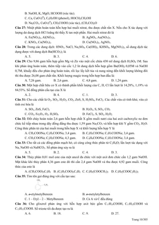 Trang 10/305
B. NaOH, K, MgO, HCOOH (xúc tác).
C. Ca, CuO (t0
), C6H5OH (phenol), HOCH2CH2OH
D. Na2CO3, CuO (t0
), CH3COOH (xúc tác), (CH3CO)2O
Câu 27: Nhiệt phân hoàn toàn hỗn hợp hai muối nitrat, thu được chất rắn X. Nếu cho X tác dụng với
lượng dư dung dịch HCl loãng thì thấy X tan một phần. Hai muối nitrat đó là
A. Fe(NO3)2, Al(NO3)3. B. AgNO3, Au(NO3)3.
C. KNO3, Cu(NO3)2. D. Cu(NO3)2, AgNO3.
Câu 28: Trong các dung dịch: HNO3, NaCl, Na2SO4, Ca(OH)2, KHSO4, Mg(NO3)2, số dung dịch tác
dụng được với dung dịch Ba(HCO3)2 là
A. 5. B. 3. C. 4. D. 6.
Câu 29: Cho 9,86 gam hỗn hợp gồm Mg và Zn vào một cốc chứa 430 ml dung dịch H2SO4 1M. Sau
khi phản ứng hoàn toàn, thêm tiếp vào cốc 1,2 lit dung dịch hỗn hợp gồm Ba(OH)2 0,05M và NaOH
0,7M, khuấy đều cho phản ứng hoàn toàn, rồi lọc lấy kết tủa và nung nóng đến khối lượng không đổi
thì thu được 26,08 gam chất rắn. Khối lượng magie trong hỗn hợp ban đầu là:
A. 7,26 gam. B. 2,6 gam. C. 4,8 gam. D. 1,24 gam.
Câu 30: Một hợp chất hữu cơ X có thành phần khối lượng của C, H, Cl lần lượt là 14,28%, 1,19% và
84,53%. Số đồng phân cấu tạo của X là
A. 2. B. 4. C. 1. D. 3.
Câu 31: Cho các chất là O2, SO2, H2O2, CO2, ZnS, S, H2SO4, FeCl2. Các chất vừa có tính khử, vừa có
tính oxi hóa là
A. SO2, ZnS, FeCl2 B. H2O2, S, SO2, CO2
C. CO2, Fe2O3, O2, H2SO4 D. FeCl2, S, SO2, H2O2
Câu 32: Đốt cháy hoàn toàn 2,6 gam hỗn hợp chất X gồm muối natri của hai axit cacboxylic no đơn
chức kế tiếp nhau trong dãy đồng đẳng thu được 1,59 gam Na2CO3 và hỗn hợp khí Y gồm CO2, H2O.
Công thức phân tử của hai muối trong hỗn hợp X và khối lượng hỗn hợp Y là
A. CH3COONa; C2H5COONa; 3,4 gam. B. C2H5COONa; C3H7COONa; 3,4 gam.
C. CH3COONa; C2H5COONa; 4,3 gam. D. C4H9COONa; C3H7COONa; 3,4 gam.
Câu 33: Cho tất cả các đồng phân mạch hở, có cùng công thức phân tử C2H4O2 lần lượt tác dụng với
Na, NaOH và NaHCO3. Số phản ứng xảy ra là
A. 5. B. 2. C. 4. D. 3.
Câu 34: Thủy phân 0,01 mol este của một ancol đa chức với một axit đơn chức cần 1,2 gam NaOH.
Mặt khác khi thủy phân 4,36 gam este đó thì cần 2,4 gam NaOH và thu được 4,92 gam muối. Công
thức của este là
A. (CH3COO)3C3H5 B. (C2H3COO)3C3H5 C. C3H5(COOCH3)3 D. C3H5(COOC2H3)3
Câu 35: Tìm tên gọi đúng ứng với cấu tạo sau:
CH3
C2H5
A. o-etylmetylbenzen B. o-metyletylbenzen
C. 1 – Etyl – 2 – Metylbenzen D. Cả A và C đều đúng
Câu 36: Cho glixerol phản ứng với hỗn hợp axit béo gồm C17H35COOH, C17H33COOH và
C15H31COOH. Số trieste tối đa được tạo ra là
A. 6. B. 18. C. 9. D. 27.
 