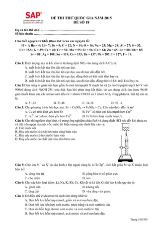 Trang 100/305
ĐỀ THI THỬ QUỐC GIA NĂM 2015
ĐỀ SỐ 18
Họ và tên thí sinh: ………………………….………………..
Số báo danh: …………………………………………………
Cho biết nguyên tử khối (theo đvC) của các nguyên tố:
H = 1; He = 4; Li = 7; Be = 9; C = 12; N = 14; O = 16; Na = 23; Mg = 24; Al = 27; S = 32;
Cl = 35,5; K = 39; Ca = 40; Cr = 52; Mn = 55; Fe = 56; Cu = 64; Zn = 65; Br = 80; Rb = 85;
Sr = 88; Ag = 108; Sn = 119; Cs = 133; Ba = 137; Pb = 207; I = 127; F = 19.
Câu 1: Hiện tượng xảy ra khi cho từ từ dung dịch NH3 vào dung dịch AlCl3 là:
A. xuất hiện kết tủa lớn dần tới cực đại.
B. xuất hiện kết tủa lớn dần tới cực đại, sau đó tan dần đến hết.
C. xuất hiện kết tủa lớn dần tới cực đại, đồng thời có khí mùi khai bay ra.
D. xuất hiện kết tủa lớn dần tới cực đại, sau đó tan dần, đồng thời có khí mùi khai bay ra.
Câu 2:Đun nóng m gam hỗn hợp gồm 3a mol tetrapeptit X mạch hở và 2a mol tripeptit mạch hở Y với
900ml dung dịch NaOH 2M (vừa đủ). Sau khi phản ứng kết thúc, cô cạn dung dịch thu được 96,48
gam muối khan của các amino axit đều có 1 nhóm COOH và 1 nhóm NH2 trong phân tử. Giá trị của m
là:
A. 51,72 B. 33,48 C. 34,38 D. 57,12
Câu 3: Cho phương trình hóa học sau: Fe + CuSO4 → FeSO4 + Cu. Câu nào dưới đây là sai:
A. Cu có tính khử yếu hơn Fe B. Fe2+
có tính oxi hóa mạnh hơn Cu2+
C. Fe2+
có tính oxi hóa yếu hơn Cu2+
D. Fe là kim loại mạnh hơn Cu
Câu 4: Cho thí nghiệm như hình vẽ trong ống nghiệm chứa FeS và dung dịch HCl nếu đốt khí thoát ra
và đặt trên ngọn lửa một cốc nước thì hiện tượng nào dưới đây xảy ra:
A. Cốc nước sôi
B. Đáy cốc nước có chất bột màu vàng bám vào
C. Đáy cốc nước có hơi nước bám vào
D. Đáy cốc nước có chất bột màu đen bám vào
Câu 5: Cho ion M+
và X-
có cấu hình e lớp ngoài cùng là 1s2
2s2
2p6
. Liên kết giữa M và X thuộc loại
liên kết
A. cộng hóa trị B. cộng hóa trị có phân cực
C. cho nhận D. ion
Câu 6: Cho các kim loại kiềm: Li, Na, K, Rb, Cs. Khi đi từ Li đến Cs thì bán kính nguyên tử:
A. giảm dần B. không đổi
C. tăng dần D. vừa tăng vừa giảm.
Câu 7: Để điều chế etylaxetat thì cách làm đúng nhất là:
A. Đun hồi lưu hỗn hợp etanol, giấm và axit sunfuric đặc.
B. Đun hồi lưu hỗn hợp axit axetic, rượu trắng và axit sunfuric đặc
C. Đun sôi hỗn hợp etanol, axit axetic và axit sunfuric đặc
D. Đun hồi lưu hỗn hợp etanol, axit axetic và axit sunfuric đặc.
 