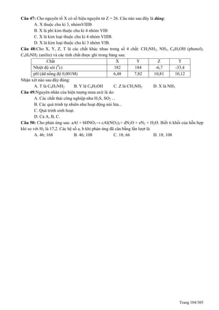 Trang 104/305
Câu 47: Cho nguyên tố X có số hiệu nguyên tử Z = 26. Câu nào sau đây là đúng:
A. X thuộc chu kì 3, nhómVIIIB
B. X là phi kim thuộc chu kì 4 nhóm VIB
C. X là kim loại thuộc chu kì 4 nhóm VIIIB.
D. X là kim loại thuộc chu kì 3 nhóm VIB.
Câu 48:Cho X, Y, Z, T là các chất khác nhau trong số 4 chất: CH3NH2, NH3, C6H5OH (phenol),
C6H5NH2 (anilin) và các tính chất được ghi trong bảng sau:
Chất X Y Z T
Nhiệt độ sôi (0
c) 182 184 -6,7 -33,4
pH (dd nồng độ 0,001M) 6,48 7,82 10,81 10,12
Nhận xét nào sau đây đúng:
A. T là C6H5NH2 B. Y là C6H5OH C. Z là CH3NH2 D. X là NH3
Câu 49:Nguyên nhân của hiện tượng mưa axit là do:
A. Các chất thải công nghiệp như H2S, SO2 ...
B. Các quá trình tự nhiên như hoạt động núi lửa...
C. uá trình sinh hoạt.
D. Cả A, B, C.
Câu 50: Cho phản ứng sau: aAl + bHNO3→ cAl(NO3)3+ dN2O + eN2 + H2O. Biết tỉ khối của hỗn hợp
khí so với H2 là 17,2. Các hệ số a, b khi phản ứng đã cân bằng lần lượt là
A. 46; 168 B. 46; 108 C. 18; 66 D. 18; 108
 