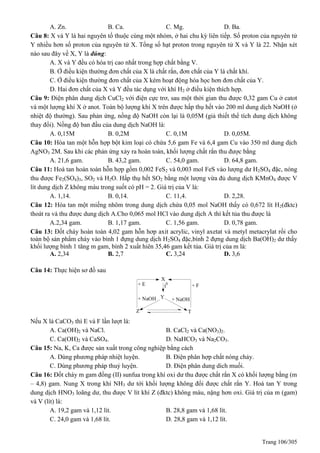 Trang 106/305
A. Zn. B. Ca. C. Mg. D. Ba.
Câu 8: X và Y là hai nguyên tố thuộc cùng một nhóm, ở hai chu kỳ liên tiếp. Số proton của nguyên tử
Y nhiều hơn số proton của nguyên tử X. Tổng số hạt proton trong nguyên tử X và Y là 22. Nhận xét
nào sau đây về X, Y là đúng:
A. X và Y đều có hóa trị cao nhất trong hợp chất bằng V.
B. Ở điều kiện thường đơn chất của X là chất rắn, đơn chất của Y là chất khí.
C. Ở điều kiện thường đơn chất của X kém hoạt động hóa học hơn đơn chất của Y.
D. Hai đơn chất của X và Y đều tác dụng với khí H2 ở điều kiện thích hợp.
Câu 9: Điện phân dung dịch CuCl2 với điện cực trơ, sau một thời gian thu được 0,32 gam Cu ở catot
và một lượng khí X ở anot. Toàn bộ lượng khí X trên được hấp thụ hết vào 200 ml dung dịch NaOH (ở
nhiệt độ thường). Sau phản ứng, nồng độ NaOH còn lại là 0,05M (giả thiết thể tích dung dịch không
thay đổi). Nồng độ ban đầu của dung dịch NaOH là:
A. 0,15M B. 0,2M C. 0,1M D. 0,05M.
Câu 10: Hòa tan một hỗn hợp bột kim loại có chứa 5,6 gam Fe và 6,4 gam Cu vào 350 ml dung dịch
AgNO3 2M. Sau khi các phản ứng xảy ra hoàn toàn, khối lượng chất rắn thu được bằng
A. 21,6 gam. B. 43,2 gam. C. 54,0 gam. D. 64,8 gam.
Câu 11: Hoà tan hoàn toàn hỗn hợp gồm 0,002 FeS2 và 0,003 mol FeS vào lượng dư H2SO4 đặc, nóng
thu được Fe2(SO4)3, SO2 và H2O. Hấp thụ hết SO2 bằng một lượng vừa đủ dung dịch KMnO4 được V
lít dung dịch Z không màu trong suốt có pH = 2. Giá trị của V là:
A. 1,14. B. 0,14. C. 11,4. D. 2,28.
Câu 12: Hòa tan một miếng nhôm trong dung dịch chứa 0,05 mol NaOH thấy có 0,672 lít H2(đktc)
thoát ra và thu được dung dịch A.Cho 0,065 mol HCl vào dung dịch A thì kết tủa thu được là
A.2,34 gam. B. 1,17 gam. C. 1,56 gam. D. 0,78 gam.
Câu 13: Đốt cháy hoàn toàn 4,02 gam hỗn hơp axit acrylic, vinyl axetat và metyl metacrylat rồi cho
toàn bộ sản phẩm cháy vào bình 1 đựng dung dịch H2SO4 đặc,bình 2 đựng dung dịch Ba(OH)2 dư thấy
khối lượng bình 1 tăng m gam, bình 2 xuất hiên 35,46 gam kết tủa. Giá trị của m là:
A. 2,34 B. 2,7 C. 3,24 D. 3,6
Câu 14: Thực hiện sơ đồ sau
X
Y
TZ
t0+ E + F
+ NaOH + NaOH
Nếu X là CaCO3 thì E và F lần lượt là:
A. Ca(OH)2 và NaCl. B. CaCl2 và Ca(NO3)2.
C. Ca(OH)2 và CaSO4. D. NaHCO3 và Na2CO3.
Câu 15: Na, K, Ca được sản xuất trong công nghiệp bằng cách
A. Dùng phương pháp nhiệt luyện. B. Điện phân hợp chất nóng chảy.
C. Dùng phương pháp thuỷ luyện. D. Điện phân dung dich muối.
Câu 16: Đốt cháy m gam đồng (II) sunfua trong khí oxi dư thu được chất rắn X có khối lượng bằng (m
– 4,8) gam. Nung X trong khí NH3 dư tới khối lượng không đổi được chất rắn Y. Hoà tan Y trong
dung dịch HNO3 loãng dư, thu được V lít khí Z (đktc) không màu, nặng hơn oxi. Giá trị của m (gam)
và V (lít) là:
A. 19,2 gam và 1,12 lít. B. 28,8 gam và 1,68 lít.
C. 24,0 gam và 1,68 lít. D. 28,8 gam và 1,12 lít.
 