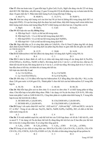 Trang 107/305
Câu 17: Hòa tan hoàn toàn 12 gam hỗn hợp X gồm CuO, Fe2O3, MgO cần dùng vừa đủ 225 ml dung
dịch HCl 2M. Mặt khác, nếu đốt nóng 12 gam X trong khí CO dư để phản ứng xảy ra hoàn toàn thì thu
được 10 gam chất rắn Y. Phần trăm khối lượng Fe2O3 trong hỗn hợp X bằng
A. 66,67 %. B. 40,00 %. C. 33,33 %. D. 50,00 %.
Câu 18: Hoà tan cùng một lượng oxit của kim loại M (có hoá trị không đổi) trong dung dịch HCl và
dung dịch HNO3. Cô cạn hai dung dịch thu được hai muối khan, thấy khối lượng muối nitrat nhiều hơn
khối lượng muối clorua một lượng bằng 99,38 % khối lượng oxit đem hoà tan. Công thức oxit là
A. MgO. B. Al2O3. C. CuO. D. Fe2O3.
Câu 19: Kết luận nào sau đây không đúng:
A. Hỗn hợp Na2O + Al2O3 có thể tan hết trong nước.
B. Hỗn hợp Fe2O3 + Cu có thể tan hết trong dung dịch HCl.
C. Hỗn hợp KNO3+ Cu có thể tan hết trong dung dịch NaHSO4.
D. Hỗn hợp FeS + CuS có thể tan hết trong dung dịch HCl.
Câu 20: Hợp chất hữu cơ X có công thức phân tử C2H8O3N2. Cho 0,15mol X phản ứng hết với dung
dịch chứa 0,2mol NaOH. Cô cạn dung dịch sau phản ứng thu được m gam chất rắn chỉ gồm các chất vô
cơ. Giá trị của m là:
A. 14,75 B. 12,75 C. 20,00 D. 14,30
Câu 21:Số hiđrocacbon ở thể khí (đktc) tác dụng được với dung dịch AgNO3 trong NH3 là:
A. 2 B. 4 C. 3 D. 5
Câu 22:Có năm lọ được đánh số, mỗi lọ có chứa một dung dịch trong số các dung dịch là Na2SO4,
(CH3COO)2Ca, Al2(SO4)3, NaOH và BaCl2. Rót dung dịch từ lọ 2 vào lọ 1, có kết tủa keo, tiếp tục rót
thêm kết tủa đó bị tan; Rót dung dịch từ lọ 4 vào lọ 3, có kết tủa trắng; Rót dung dịch từ lọ 4 vào lọ 5,
ban đầu chưa có kết tủa, rót thêm thì có lượng nhỏ kết tủa.
Kết luận nào dưới đây là sai:
A. Lọ 1 là Al2(SO4)3. B. Lọ 2 là NaOH.
C. Lọ 3 là (CH3COO)2Ca. D. Lọ 4 là Na2SO4.
Câu 23: Đốt cháy 1,12 lít (đktc) hỗn hợp hai hiđrocacbon X,Y đồng đẳng liên tiếp (MX< MY), ta thu
được 2,88 gam nước và 4,84 gam CO2. Thành phần % theo thể tích của hai hiđrocacbon X,Y trong hỗn
hợp là
A. 50; 50. B. 20; 80. C. 40; 60. D. 80; 20.
Câu 24: Một hỗn hợp gồm axit no đơn chức X và ancol no đơn chức Y có khối lượng phân tử bằng
nhau. Chia hỗn hợp ra hai phần bằng nhau: Phần 1 tác dụng với Na dư thu được 0,56 lít H2. Đốt cháy
hoàn toàn phần 2 sinh ra 2,688 lít khí CO2. Công thức phân tử và phần trăm khối lượng X, Y trong hỗn
hợp là (các thể tích khí đo ở đktc)
A. HCOOH 60%; C2H5OH 40%. B. CH3COOH 60%; C3H7OH 40%.
C. HCOOH 40%; C2H5OH 60%. D. CH3COOH 40%; C3H7OH 60%.
Câu 25:Trong 1 cốc nước chứa 0,01 mol Na+
; 0,02 mol Ca2+
; 0,04 mol Mg2+
; 0,09 mol HCO3
-
còn lại là
Cl-
và SO4
2-
. Trong số các chất sau: Na2CO3, BaCO3, NaOH, K3PO4, Ca(OH)2, HCl, số chất có thể làm
mềm nước trong cốc là:
A. 2 B. 3 C. 4 D. 5
Câu 26: X là một anđehit mạch hở, một thể tích hơi của X kết hợp được với tối đa 3 thể tích H2, sinh
ra ancol Y. Y tác dụng với Na dư được thể tích H2 đúng bằng thể tích hơi của X ban đầu (các thể tích
khí và hơi đo ở cùng điều kiện). X có công thức tổng quát là
A. CnH2n – 1CHO. B. CnH2n (CHO)2. C. CnH2n + 1CHO. D. CnH2n – 2 (CHO)2.
Câu 27:Trong số các chất có công thức sau: HO-CH2-CH2-OH, C6H5-CH=CH2, C6H5CH3, CH2=CH-
CH=CH2, CH2=CHCH3, H2N-CH2-COOH và C2H6. Số chất có khả năng trùng hợp để tạo polime là:
A. 5 B. 2 C. 3 D. 4
 