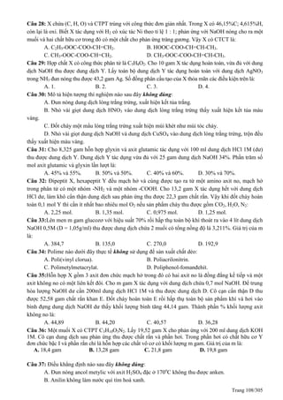 Trang 108/305
Câu 28: X chứa (C, H, O) và CTPT trùng với công thức đơn giản nhất. Trong X có 46,15%C; 4,615%H,
còn lại là oxi. Biết X tác dụng với H2 có xúc tác Ni theo tỉ lệ 1 : 1; phản ứng với NaOH nóng cho ra một
muối và hai chất hữu cơ trong đó có một chất cho phản ứng tráng gương. Vậy X có CTCT là:
A. C2H5-OOC-COO-CH=CH2. B. HOOC-COO-CH=CH-CH3.
C. CH3-OOC-COO-CH=CH2. D. CH3-OOC-COO-CH=CH-CH3.
Câu 29: Hợp chất X có công thức phân tử là C5H8O2. Cho 10 gam X tác dụng hoàn toàn, vừa đủ với dung
dịch NaOH thu được dung dịch Y. Lấy toàn bộ dung dịch Y tác dụng hoàn toàn với dung dịch AgNO3
trong NH3 đun nóng thu được 43,2 gam Ag. Số đồng phân cấu tạo của X thỏa mãn các điều kiện trên là:
A. 1. B. 2. C. 3. D. 4.
Câu 30: Mô tả hiện tượng thí nghiệm nào sau đây không đúng:
A. Đun nóng dung dịch lòng trắng trứng, xuất hiện kết tủa trắng.
B. Nhỏ vài giọt dung dịch HNO3 vào dung dịch lòng trắng trứng thấy xuất hiện kết tủa màu
vàng.
C. Đốt cháy một mẩu lòng trắng trứng xuất hiện mùi khét như mùi tóc cháy.
D. Nhỏ vài giọt dung dịch NaOH và dung dịch CuSO4 vào dung dịch lòng trắng trứng, trộn đều
thấy xuất hiện màu vàng.
Câu 31: Cho 8,325 gam hỗn hợp glyxin và axit glutamic tác dụng với 100 ml dung dịch HCl 1M (dư)
thu được dung dịch Y. Dung dịch Y tác dụng vừa đủ với 25 gam dung dịch NaOH 34%. Phần trăm số
mol axit glutamic và glyxin lần lượt là:
A. 45% và 55%. B. 50% và 50%. C. 40% và 60%. D. 30% và 70%.
Câu 32: Đipeptit X, hexapeptit Y đều mạch hở và cùng được tạo ra từ một amino axit no, mạch hở
trong phân tử có một nhóm -NH2 và một nhóm -COOH. Cho 13,2 gam X tác dụng hết với dung dịch
HCl dư, làm khô cẩn thận dung dịch sau phản ứng thu được 22,3 gam chất rắn. Vậy khi đốt cháy hoàn
toàn 0,1 mol Y thì cần ít nhất bao nhiêu mol O2 nếu sản phẩm cháy thu được gồm CO2, H2O, N2:
A. 2,25 mol. B. 1,35 mol. C. 0,975 mol. D. 1,25 mol.
Câu 33:Lên men m gam glucozơ với hiệu suất 70% rồi hấp thụ toàn bộ khí thoát ra vào 4 lít dung dịch
NaOH 0,5M (D = 1,05g/ml) thu được dung dịch chứa 2 muối có tổng nồng độ là 3,211%. Giá trị của m
là:
A. 384,7 B. 135,0 C. 270,0 D. 192,9
Câu 34: Polime nào dưới đây thực tế không sử dụng để sản xuất chất dẻo:
A. Poli(vinyl clorua). B. Poliacrilonitrin.
C. Polimetylmetacrylat. D. Poliphenol-fomanđehit.
Câu 35:Hỗn hợp X gồm 3 axit đơn chức mạch hở trong đó có hai axit no là đồng đẳng kế tiếp và một
axit không no có một liên kết đôi. Cho m gam X tác dụng với dung dịch chứa 0,7 mol NaOH. Để trung
hòa lượng NaOH dư cần 200ml dung dịch HCl 1M và thu được dung dịch D. Cô cạn cẩn thận D thu
được 52,58 gam chất rắn khan E. Đốt cháy hoàn toàn E rồi hấp thụ toàn bộ sản phẩm khí và hơi vào
bình đựng dung dịch NaOH dư thấy khối lượng bình tăng 44,14 gam. Thành phần % khối lượng axit
không no là:
A. 44,89 B. 44,20 C. 40,57 D. 36,28
Câu 36: Một muối X có CTPT C3H10O3N2. Lấy 19,52 gam X cho phản ứng với 200 ml dung dịch KOH
1M. Cô cạn dung dịch sau phản ứng thu được chất rắn và phần hơi. Trong phần hơi có chất hữu cơ Y
đơn chức bậc I và phần rắn chỉ là hỗn hợp các chất vô cơ có khối lượng m gam. Giá trị của m là:
A. 18,4 gam B. 13,28 gam C. 21,8 gam D. 19,8 gam
Câu 37: Điều khẳng định nào sau đây không đúng:
A. Đun nóng ancol metylic với axit H2SO4 đặc ở 170o
C không thu được anken.
B. Anilin không làm nước quì tím hoá xanh.
 