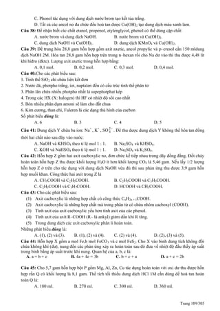 Trang 109/305
C. Phenol tác dụng với dung dịch nước brom tạo kết tủa trắng.
D. Tất cả các ancol no đa chức đều hoà tan được Cu(OH)2 tạo dung dịch màu xanh lam.
Câu 38: Để nhận biết các chất etanol, propenol, etylenglycol, phenol có thể dùng cặp chất:
A. nước brom và dung dịch NaOH. B. nước brom và Cu(OH)2.
C. dung dịch NaOH và Cu(OH)2. D. dung dịch KMnO4 và Cu(OH)2.
Câu 39: Để trung hòa 28,8 gam hỗn hợp gồm axit axetic, ancol propylic và p–cresol cần 150 mldung
dịch NaOH 2M. Hòa tan 28,8 gam hỗn hợp trên trong n–hexan rồi cho Na dư vào thì thu được 4,48 lít
khí hiđro (đktc). Lượng axit axetic trong hỗn hợp bằng:
A. 0,1 mol. B. 0,2 mol. C. 0,3 mol. D. 0,4 mol.
Câu 40:Cho các phát biểu sau:
1. Tinh thể SiO2 chỉ chứa liên kết đơn
2. Nước đá, photpho trắng, iot, naptalen đều có cấu trúc tinh thể phân tử
3. Phân lân chứa nhiều photpho nhất là supephotphat kép
4. Trong các HX (X: halogen) thì HF có nhiệt độ sôi cao nhất
5. Bón nhiều phân đạm amoni sẽ làm cho đất chua
6. Kim cương, than chì, Fuleren là các dạng thù hình của cacbon
Số phát biểu đúng là:
A. 6 B. 3 C. 4 D. 5
Câu 41: Dung dịch Y chứa ba ion: Na+
, K+
, SO
2
4

. Để thu dược dung dịch Y không thể hòa tan đồng
thời hai chất nào sau đây vào nước:
A. NaOH và KHSO4 theo tỉ lệ mol 1 : 1. B. Na2SO4 và KHSO4.
C. KOH và NaHSO4 theo tỉ lệ mol 1 : 1. D. Na2SO4 và K2SO4.
Câu 42: Hỗn hợp Z gồm hai axit cacboxylic no, đơn chức kế tiếp nhau trong dãy đồng đẳng. Đốt cháy
hoàn toàn hỗn hợp Z thu được khối lượng H2O ít hơn khối lượng CO2 là 5,46 gam. Nếu lấy 1/2 lượng
hỗn hợp Z ở trên cho tác dụng với dung dịch NaOH vừa đủ thì sau phản ứng thu được 3,9 gam hỗn
hợp muối khan. Công thức hai axit trong Z là
A. CH3COOH và C2H5COOH. B. C2H3COOH và C3H5COOH.
C. C2H5COOH và C3H7COOH. D. HCOOH và CH3COOH.
Câu 43: Cho các phát biểu sau:
(1) Axit cacboxylic là những hợp chất có công thức CnH2n + 1COOH.
(2) Axit cacboxylic là những hợp chất mà trong phân tử có chứa nhóm cacboxyl (COOH).
(3) Tính axit của axit cacboxylic yếu hơn tính axit của các phenol.
(4) Tính axit của axit R–COOH (R– là ankyl) giảm dần khi R tăng.
(5) Trong dung dịch các axit cacboxylic phân li hoàn toàn.
Những phát biểu đúng là:
A. (1), (2) và (3). B. (1), (2) và (4). C. (2) và (4). D. (2), (3) và (5).
Câu 44: Hỗn hợp X gồm a mol Fe,b mol FeCO3 và c mol FeS2. Cho X vào bình dung tích không đổi
chứa không khí (dư), nung đến các phản ứng xảy ra hoàn toàn sau đó đưa về nhiệt độ đầu thấy áp suất
trong bình bằng áp suất trước khi nung. uan hệ của a, b, c là:
A. a = b + c B. 4a + 4c = 3b C. b = c + a D. a + c = 2b
Câu 45: Cho 5,7 gam hỗn hợp bột P gồm Mg, Al, Zn, Cu tác dụng hoàn toàn với oxi dư thu được hỗn
hợp rắn có khối lượng là 8,1 gam. Thể tích tối thiểu dung dịch HCl 1M cần dùng để hoà tan hoàn
toàn Q là:
A. 180 ml. B. 270 ml. C. 300 ml. D. 360 ml.
 