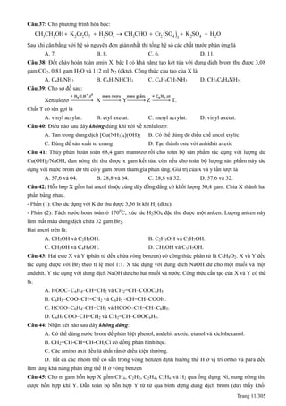 Trang 11/305
Câu 37: Cho phương trình hóa học:
 73 2 2 2 2 4 3 2 4 2 4 23
CH CH OH K Cr O H SO CH CHO Cr SO K SO H O     
Sau khi cân bằng với hệ số nguyên đơn giản nhất thì tổng hệ số các chất trước phản ứng là
A. 7. B. 8. C. 6. D. 11.
Câu 38: Đốt cháy hoàn toàn amin X, bậc I có khả năng tạo kết tủa với dung dịch brom thu được 3,08
gam CO2, 0,81 gam H2O và 112 ml N2 (đktc). Công thức cấu tạo của X là
A. C6H5NH2 B. C6H5NHCH3 C. C6H5CH2NH2 D. CH3C6H4NH2
Câu 39: Cho sơ đồ sau:
Xenlulozơ X Y Z T.
Chất T có tên gọi là
A. vinyl acrylat. B. etyl axetat. C. metyl acrylat. D. vinyl axetat.
Câu 40: Điều nào sau đây không đúng khi nói về xenlulozơ:
A. Tan trong dung dịch [Cu(NH3)4](OH)2 B. Có thể dùng để điều chế ancol etylic
C. Dùng để sản xuất tơ enang D. Tạo thành este với anhiđrit axetic
Câu 41: Thủy phân hoàn toàn 68,4 gam mantozơ rồi cho toàn bộ sản phẩm tác dụng với lượng dư
Cu(OH)2/NaOH, đun nóng thì thu được x gam kết tủa, còn nếu cho toàn bộ lượng sản phẩm này tác
dụng với nước brom dư thì có y gam brom tham gia phản ứng. Giá trị của x và y lần lượt là
A. 57,6 và 64. B. 28,8 và 64. C. 28,8 và 32. D. 57,6 và 32.
Câu 42: Hỗn hợp X gồm hai ancol thuộc cùng dãy đồng đẳng có khối lượng 30,4 gam. Chia X thành hai
phần bằng nhau.
- Phần (1): Cho tác dụng với K dư thu được 3,36 lít khí H2 (đktc).
- Phần (2): Tách nước hoàn toàn ở 1700
C, xúc tác H2SO4 đặc thu được một anken. Lượng anken này
làm mất màu dung dịch chứa 32 gam Br2.
Hai ancol trên là:
A. CH3OH và C2H5OH. B. C2H5OH và C3H7OH.
C. CH3OH và C4H9OH. D. CH3OH và C3H7OH.
Câu 43: Hai este X và Y (phân tử đều chứa vòng benzen) có công thức phân tử là C9H8O2. X và Y đều
tác dụng được với Br2 theo tỉ lệ mol 1:1. X tác dụng với dung dịch NaOH dư cho một muối và một
anđehit. Y tác dụng với dung dịch NaOH dư cho hai muối và nước. Công thức cấu tạo của X và Y có thể
là:
A. HOOC–C6H4–CH=CH2 và CH2=CH–COOC6H5.
B. C6H5–COO–CH=CH2 và C6H5 –CH=CH–COOH.
C. HCOO–C6H4–CH=CH2 và HCOO–CH=CH–C6H5.
D. C6H5 COO–CH=CH2 và CH2=CH–COOC6H5.
Câu 44: Nhận xét nào sau đây không đúng:
A. Có thể dùng nước brom để phân biệt phenol, anđehit axetic, etanol và xiclohexanol.
B. CH2=CH-CH=CH-CH2Cl có đồng phân hình học.
C. Các amino axit đều là chất rắn ở điều kiện thường.
D. Tất cả các nhóm thế có sẵn trong vòng benzen định hướng thế H ở vị trí ortho và para đều
làm tăng khả năng phản ứng thế H ở vòng benzen
Câu 45: Cho m gam hỗn hợp X gồm CH4, C2H2, C2H4, C2H6 và H2 qua ống đựng Ni, nung nóng thu
được hỗn hợp khí Y. Dẫn toàn bộ hỗn hợp Y từ từ qua bình đựng dung dịch brom (dư) thấy khối
 
