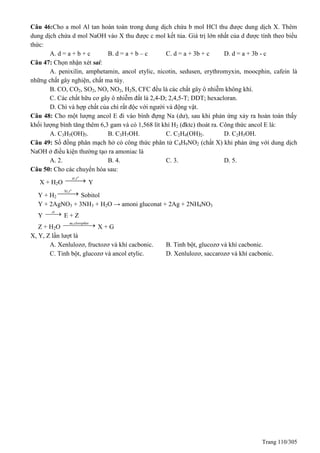 Trang 110/305
Câu 46:Cho a mol Al tan hoàn toàn trong dung dịch chứa b mol HCl thu được dung dịch X. Thêm
dung dịch chứa d mol NaOH vào X thu được c mol kết tủa. Giá trị lớn nhất của d được tính theo biểu
thức:
A. d = a + b + c B. d = a + b – c C. d = a + 3b + c D. d = a + 3b - c
Câu 47: Chọn nhận xét sai:
A. penixilin, amphetamin, ancol etylic, nicotin, sedusen, erythromyxin, moocphin, cafein là
những chất gây nghiện, chất ma túy.
B. CO, CO2, SO2, NO, NO2, H2S, CFC đều là các chất gây ô nhiễm không khí.
C. Các chất hữu cơ gây ô nhiễm đất là 2,4-D; 2,4,5-T; DDT; hexacloran.
D. Chì và hợp chất của chì rất độc với người và động vật.
Câu 48: Cho một lượng ancol E đi vào bình đựng Na (dư), sau khi phản ứng xảy ra hoàn toàn thấy
khối lượng bình tăng thêm 6,3 gam và có 1,568 lít khí H2 (đktc) thoát ra. Công thức ancol E là:
A. C3H5(OH)3. B. C3H7OH. C. C2H4(OH)2. D. C2H5OH.
Câu 49: Số đồng phân mạch hở có công thức phân tử C4H9NO2 (chất X) khi phản ứng với dung dịch
NaOH ở điều kiện thường tạo ra amoniac là
A. 2. B. 4. C. 3. D. 5.
Câu 50: Cho các chuyển hóa sau:
X + H2O
, o
xt t
 Y
Y + H2
, o
Ni t
 Sobitol
Y + 2AgNO3 + 3NH3 + H2O → amoni gluconat + 2Ag + 2NH4NO3
Y
xt
 E + Z
Z + H2O
as,clorophin
 X + G
X, Y, Z lần lượt là
A. Xenlulozơ, fructozơ và khí cacbonic. B. Tinh bột, glucozơ và khí cacbonic.
C. Tinh bột, glucozơ và ancol etylic. D. Xenlulozơ, saccarozơ và khí cacbonic.
 
