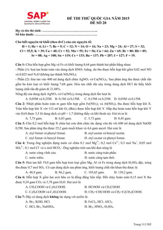 Trang 111/305
ĐỀ THI THỬ QUỐC GIA NĂM 2015
ĐỀ SỐ 20
Họ và tên thí sinh: ………………………….………………..
Số báo danh: …………………………………………………
Cho biết nguyên tử khối (theo đvC) của các nguyên tố:
H = 1; He = 4; Li = 7; Be = 9; C = 12; N = 14; O = 16; Na = 23; Mg = 24; Al = 27; S = 32;
Cl = 35,5; K = 39; Ca = 40; Cr = 52; Mn = 55; Fe = 56; Cu = 64; Zn = 65; Br = 80; Rb = 85;
Sr = 88; Ag = 108; Sn = 119; Cs = 133; Ba = 137; Pb = 207; I = 127; F = 19.
Câu 1: Chia hỗn hợp gồm Mg và Fe có khối lượng 8,64 gam thành hai phần bằng nhau:
- Phần (1): hoà tan hoàn toàn vào dung dịch HNO3 loãng, dư thu được hỗn hợp khí gồm 0,02 mol NO
và 0,025 mol N2O (không tạo thành NH4NO3).
- Phần (2): hòa tan vào 400 ml dung dịch chứa AgNO3 và Cu(NO3)2. Sau phản ứng thu được chất rắn
gồm ba kim loại có khối lượng 7,68 gam. Hòa tan chất rắn này trong dung dịch HCl dư thấy khối
lượng chất rắn đã giảm đi 21,88%.
Nồng độ của dung dịch AgNO3 và Cu(NO3)2 trong dung dịch lần lượt là:
A. 0,05M và 0,25M. B. 0,1M và 0,15M. C. 0,15M và 0,25M. D. 0,05M và 0,15M.
Câu 2: Nhiệt phân hoàn toàn m gam hỗn hợp gồm Fe(NO3)2 và Al(NO3)3 thu được hỗn hợp khí X.
Trộn hỗn hợp khí X với 112 ml khí O2 (đktc) được hỗn hợp khí Y. Hấp thụ hoàn toàn hỗn hợp khí Y
vào H2O được 3,5 lít dung dịch có pH = 1,7 (không thấy có khí thoát ra). Giá trị m là
A. 7,75 gam. B. 6,83 gam. C. 5,73 gam. D. 8,45 gam.
Câu 3: Cho 0,2 mol hỗn hợp X chứa hai este đơn chức tác dụng vừa đủ với 600 ml dung dịch NaOH
0,5M. Sau phản ứng thu được 25,2 gam muối khan và 4,6 gam ancol. Hai este là
A. etyl fomat và phenyl fomat. B. etyl axetat và benzyl axetat.
C. etyl fomat và benzyl fomat. D. etyl axetat và phenyl fomat.
Câu 4: Trong ống nghiệm đựng nước có chứa 0,1 mol Mg2+
; 0,2 mol Ca2+
; 0,3 mol Na+
, 0,05 mol
SO4
2-
; 0,1 mol Cl-
và x mol HCO3
-
. Ống nghiệm trên sau khi đun nóng là
A. nước cứng vĩnh cửu. B. nước cứng toàn phần.
C. nước mềm. D. nước cứng tạm thời.
Câu 5: Hoà tan hết 19,0 gam hỗn hợp kim loại gồm Mg, Al và Fe trong dung dịch H2SO4 đặc, nóng
thu được 0,7 mol SO2. Cô cạn dung dịch sau phản ứng, khối lượng chất rắn khan thu được là
A. 48,9 gam. B. 86,2 gam. C. 103,65 gam. D. 138,2 gam.
Câu 6: Hỗn hợp X gồm hai axit hữu cơ là đồng đẳng liên tiếp. Đốt cháy hoàn toàn 0,15 mol X thu
được 9,24 gam CO2 và 3,78 gam H2O. Hai axit là
A. CH3COOH và C2H5COOH. B. HCOOH và CH3COOH.
C. C2H5COOH và C3H7COOH. D. CH2=CHCOOH và CH2=C(CH3)COOH.
Câu 7: Dãy có dung dịch không tác dụng với anilin là:
A. Br2, KOH, HCl. B. FeCl2, HCl, AlCl3.
C. HCl, Br2, NaHSO4. D. Br2, HNO3, H2SO4.
 