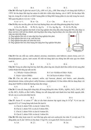 Trang 113/305
A. 5. B. 6. C. 4. D. 2.
Câu 20: Hỗn hợp X gồm hai ancol CnH2n+1OH và CmH2m+1OH. Đun nóng X với dung dịch H2SO4 ở
170o
C thì thu được hỗn hợp hai anken là chất khí ở điều kiện thường, còn ở 140o
C thì thu được hỗn
hợp ete, trong đó có một ete có khối lượng phân tử bằng khối lượng phân tử của một trong hai ancol.
Mối quan hệ giữa m và n (m > n) là:
A. m = n +1. B. m = 2n. C. n = 2m. D. m = n + 2
Câu 21:Dãy nào sau đây gồm các kim loại thường được sản xuất bằng phương pháp thủy luyện:
A. Fe, Cu, Pb, Zn B. Pb, Fe, Ag, Cu C. Cu, Ag, Hg, Au D. Al, Fe, Pb, Hg
Câu 22: Trong thí nghiệm như hình vẽ hai ống nghiệm như nhau đều chứa lượng khí NO2 như nhau và
được nút kín ở chỗ nối hai nhánh, một ống được đun nóng, ống kia được cho vào chậu nước đá. Kết
luận nào dưới đây đúng:
A. Ống nghiệm bên trái có màu nhạt hơn ống nghiệm bên phải.
B. Ống nghiệm bên trái có áp suất lớn hơn
C. Ống nghiệm bên phải chỉ chứa khí N2O4
D. Ống nghiệm bên trái chứa lượng khí nặng hơn ống nghiệm bên phải.
Câu 23: Cho các chất sau: anilin, phenol, amoniac, metylamin, natri hiđroxit, amoni clorua, axit 2,3-
đimetylpropanoic, glyxin, natri axetat. Số chất mà dung dịch của chúng làm đổi màu quỳ tím thành
xanh là:
A. 2. B. 4. C. 5. D. 6.
Câu 24: Trong các phản ứng hoá học dưới đây, phản ứng nào chuyển dịch theo chiều từ trái sang phải
(chiều thuận) khi tăng áp suất của hệ:
A. 2 SO2(k)+ O2(k)2SO3(k). B. C (r)+ H2O(k)CO(k)+ H2(k).
C. H2(k)+ I2(k)2HI(k). D. CaCO3(r)CaO(r)+ CO2(k).
Câu 25: Cho các chất sau: metanol, anilin, etyl benzoat, phenol, axit butiric, natri phenolat,
phenylamoni clorua, etylen glicol, anllyl bromua, o-metylphenol. Có bao nhiêu chất tác dụng được với
dung dịch NaOH (ở nhiệt độ thường hoặc đun nóng):
A. 6. B. 4. C. 7. D. 3.
Câu 26: Có sáu cốc dung dịch riêng biệt, để trong không khí chứa: H2SO4, AgNO3, FeCl3, ZnCl2, HCl
có lẫn AlCl3, H2SO4 có lẫn CuSO4. Nhúng vào mỗi dung dịch một thanh kim loại thiếc nguyên chất.
Số cốc xảy ra sự ăn mòn điện hoá là:
A. 1. B. 2. C. 3. D. 4.
Câu 27: Anion X-
và cation Y2+
đều có cấu hình electron lớp ngoài cùng là 3s2
3p6
. Vị trí của các
nguyên tố X và Y trong bảng tuần hoàn lần lượt là:
A. Chu kì 4, nhóm VIIA và chu kì 3 nhóm VIA.
B. Chu kì 3, nhóm VIA và chu kì 4 nhóm IIIA.
C. Chu kì 3, nhóm VIIA và chu kì 4 nhóm IIA.
D. Chu kì 3, nhóm VIIA và chu kì 3 nhóm IIA.
Câu 28: Đốt cháy hoàn toàn 0,1 mol hỗn hợp gồm một axit cacboxylic hai chức X và một este Y là
đồng phân của X cần 7,84 lít oxi thu được 17,6g CO2 và m gam H2O. Giá trị của m là
A. 5,4. B. 2,7. C. 1,8. D. 3,6.
Chậu nước
đá
 