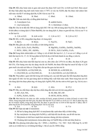 Trang 114/305
Câu 29: Đốt cháy hoàn toàn m gam một ancol thu được 0,03 mol CO2 và 0,04 mol H2O. Đem ancol
đó thực hiện phản ứng tách nước hoàn toàn ở 170o
C có xúc tác H2SO4 đặc thu được một anken làm
mất màu vừa hết V ml dung dịch Br2 0,2M. Giá trị của V là:
A. 100ml. B. 50ml. C. 80ml. D. 150ml.
Câu 30: Chất nào dưới đây có đồng phân hình học:
A. 2-metylpent-2-en. B. anđehit butiric.
C. vinyl metacrylat. D. 1,3-điclobuta-1,3-đien.
Câu 31: Cho từ từ đến hết 300 ml dung dịch HCl 1M vào 100 ml dung dịch Na2CO3 2M, thu được V
lít khí (đktc) và dung dịch A.Thêm Ba(OH)2 dư vào dung dịch A, được m gam kết tủa. Giá trị của V và
m lần lượt là:
A. 3,36 và 9,85. B. 4,48 và 0,0. C. 3,36 và 19,7. D. 2,24 và 19,7.
Câu 32: SO2 và SO3 cùng phản ứng được với dung dịch
A. BaCl2. B. Brom. C. Na2CO3. D. NaCl.
Câu 33: Dãy gồm các chất và ion đều có tính lưỡng tính là
A. ZnO, Al2O3, Fe2O3, Pb(OH)2. B. Mg(OH)2, Cr(OH)3, Zn(OH)2, Sn(OH)2.
C. HCO3
-
, HSO4
-
, HS-
, Al(OH)3. D. HCO3
-
, H2O, Cu(OH)2, Cr2O3.
Câu 34:Trong thiên nhiên,hiđro có 3 đồng vị với số khối lần lượt là 1, 2, 3 và oxi có 3 đồng vị có số
khối lần lượt là 16, 17, 18. Số loại phân tử H2O tối đa có thể hình thành từ các đồng vị trên là:
A. 12 B. 27 C. 18 D. 24
Câu 35: Đốt cháy hoàn toàn hỗn hợp hai este no, đơn chức cần 3,976 lít oxi đktc, thu được 6,38 gam
khí CO2. Cho lượng este này tác dụng vừa đủ với NaOH, thu được hỗn hợp hai ancol kế tiếp và 3,28
gam muối của một axit hữu cơ. Công thức cấu tạo thu gọn của hai este là
A. CH3COOCH3 và CH3COOC2H5. B. HCOOC2H5 và HCOOC3H7.
C. CH3COOC2H5 và CH3COOC3H7. D. C2H5COOCH3 và C2H5COOC3H7.
Câu 36: Thuỷ phân x gam tinh bột trong môi trường axit, sau một thời gian lấy hỗn hợp phản ứng đem
làm nguội rồi nhỏ vào hai giọt dung dịch iot không thấy xuất hiện màu xanh. Đem trung hoà axit rồi
cho dung dịch thu được phản ứng với dung dịch AgNO3/NH3 dư thu sinh ra 64,8 gam Ag. Giá trị của x
là
A. 84,6. B. 64,8. C. 48,6. D. 97,2.
Câu 37: Dãy các chất được sắp xếp theo chiều tăng dần tính axit (từ trái sang phải) là:
A. HCl, H2S, NH3. B. HI, HBr, HCl, HF.
C. H3PO4, H2SiO3, H2SO4. D. HClO2, HClO3, HClO4.
Câu 38: Một bình kín chỉ chứa các chất: axetilen (0,3mol), propin (0,4mol) và hidro (0,5mol) và một ít bột
Niken. Nung nóng bình một thời gian, thu được hỗn hợp khí X có tỉ khối so với H2 là 15,5. Khí X phản ứng vừa
đủ với 0,6mol AgNO3 trong dung dịch NH3 thu được m gam kết tủa và 8,96 lit hỗn hợp khí Y (đktc). Khí Y
phản ứng tối đa với 0,2mol Br2 trong dung dịch. Giá trị của m là:
A. 78,4 B. 78,6 C. 77,2 D. 77,4
Câu 39: Kết luận nào sai về metylamin:
A. Để hai lọ đựng dung dịch HCl và metylamin đặc cạnh nhau thấy có khói trắng.
B. Sục metylamin vào dung dịch Fe(NO3)3 xuất hiện kết tủa đỏ nâu, sau đó kết tủa tan.
C. Metylamin có tính bazơ mạnh hơn amoniac nhưng yếu hơn etylamin.
D. Chodung dịch metylamoni clorua phản ứng với NaOH thấy có khí mùi khai thoát ra.
Câu 40: Cho phương trình phản ứng: Zn + HNO3 Zn(NO3)2 + N2+ NO + H2O. Hỗn hợp N2 và NO
sinh ra có tỉ khối hơi so với không khí bằng 1. Hệ số của Zn: HNO3 bằng
 