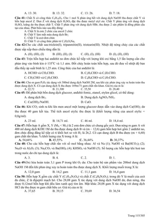 Trang 115/305
A. 13: 30. B. 13: 32. C. 13: 26. D. 7: 18.
Câu 41: Chất X có công thức C6H10O4. Cho 1 mol X phản ứng hết với dung dịch NaOH thu được chất Y và
hỗn hợp ancol Z. Đun Z với dung dịch H2SO4 đặc thu được metyl etyl ete. Chất Y phản ứng với dung dịch
H2SO4 loãng dư thu được chất T. Chất T phản ứng với dung dịch HBr, thu được 2 sản phẩm là đồng phân cấu
tạo của nhau. Phát biểu nào sau đây đúng:
A. Chất X là este 2 chức của ancol 2 chức
B. Chất Y làm mất màu dung dịch Br2
C. Chất T là axit đơn chức
D. Chất Y có công thức phân tử C3H2O4Na2
Câu 42:Cho các chất sau:triolein(I), tripanmitin(II), tristearin(III). Nhiệt độ nóng chảy của các chất
được sắp xếp theo chiều tăng dần là:
A. (II), (III), (I) B. (III), (II), (I) C. (II), (I), (III) D. (I), (II), (III)
Câu 43: Trộn hỗn hợp hai anđehit no đơn chức kế tiếp với lượng khí oxi bằng 1,5 lần lượng cần cho
phản ứng vào bình kín ở 135o
C và 1,1 atm. Đốt cháy hoàn toàn hỗn hợp, sau đó đưa về nhiệt độ ban
đầu thấy áp suất bình là 1,25 atm. Công thức của hai anđehit là:
A. HCHO và CH3CHO. B. C2H5CHO và C3H7CHO.
C. CH3CHO và C2H5CHO. D. C4H9CHO và C3H7CHO.
Câu 44: Cho m gam P2O5 tác dụng với 500ml dung dịch NaOH 2M, sau khi các phản ứng xảy ra hoàn toàn thu
được dung dịch X. Cô cạn dung dịch X thu được 169m/71 gam chất rắn khan. Giá trị của m là:
A. 22,72 B. 21,300 C. 35,50 D. 28,40
Câu 45: Để phân biệt bốn dung dịch glucozơ, anđehit fomic, etanol, etylen glicol, có thể dùng:
A. dung dịch Br2. B. Dung dịch AgNO3/NH3.
C. Cu(OH)2/NaOH. D. CuO.
Câu 46: Khí CO2 sinh ra khi lên men ancol một lượng glucozơ được dẫn vào dung dịch Ca(OH)2 dư
thu được 40 gam kết tủa. Thể tích ancol etylic thu được là (khối lượng riêng của ancol etylic =
0,8g/ml):
A. 23 ml. B. 14,71 ml. C. 46 ml. D. 18,4 ml.
Câu 47: Hỗn hợp A gồm X, Y (MX < MY) là 2 este đơn chức có chung gốc axit. Đun nóng m gam A với
400 ml dung dịch KOH 1M dư thu được dung dịch B và (m – 12,6) gam hỗn hợp hơi gồm 2 anđehit no,
đơn chức đồng đẳng kế tiếp có tỉ khối hơi so với H2 là 26,2. Cô cạn dung dịch B thu được (m + 6,68)
gam chất rắn khan. % khối lượng của X trong A là:
A. 54,66% B. 45,55% C. 36,44% D. 30,37%
Câu 48: Cho các hỗn hợp chất rắn với số mol bằng nhau: Al và Na (1); NaOH và Ba(HCO3)2 (2);
Na2O và Al2O3 (3); Na2CO3 và Ba(OH)2 (4); KHSO4 và NaOH (5). Số lượng các hỗn hợp khi hoà tan
trong nước dư chỉ tạo dung dịch là:
A. 3. B. 4. C. 2. D. 1.
Câu 49:Oxi hóa hoàn toàn 3,1 gam P trong khí O2 dư. Cho toàn bộ sản phẩm vào 200ml dung dịch
NaOH 1M đến khi phản ứng xảy ra hoàn toàn thu được dung dịch X. Khối lượng muối trong X là:
A. 12,0 gam B. 14,2 gam C. 11,1 gam D. 16,4 gam
Câu 50: Hỗn hợp X gồm các chất Y (C3H10N2O4) và chất Z (C4H8N2O3); trong đó Y là muối của axit
đa chức, Z là đipeptit mạch hở. Cho 28,08 gam X tác dụng với dung dịch NaOH dư, đun nóng, thu
được 0,12mol hỗn hợp khí đều làm xanh quỳ tím ẩm. Mặt khác 28,08 gam X tác dụng với dung dịch
HCl dư thu được m gam chất hữu cơ. Giá trị của m là:
A. 37,65 B. 39,15 C. 39,69 D. 36,54
 