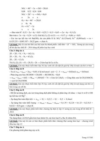 Trang 117/305
NO3
-
+ 4H+
+ 3e → NO + 2H2O
0,08 0,32 0,24 0,08
NO3
-
+ 2H+
+ e → NO2 + H2O
a 2a a a
O2 + 4e + 4H+
→ 2H2O
y 4y 4y
Fe → Fe3+
+ 3e
x x 3x
→ Bảo toàn H+
: 0,32 + 2a + 4y + 0,03 = 0,25.2 + 0,15 = 0,65 → 2a + 4y = 0,3 (2).
Bảo toàn e: 3x = 4y + 0,24 + a (3). Giải hệ (1), (2) và (3) → x = 0,17; y = 0,06; a = 0,03.
- Các ion tạo kết tủa với Ba(OH)2 dư của phần II là: SO4
2-
(0,125mol); Fe3+
(0,085mol) → m =
0,125.233 + 0,085.107 = 38,22 gam → chọn A.
Lời bình: Đây là câu hỏi khó của bài toán ba thành phần: chất khử + H+
+ NO3
-
. Tương tự câu trong
đề thi đại học khối B – 2014 dùng để phân loại học sinh.
Câu 3: Đáp án A
2P1 + 2P2 + N1 + N2 = 142 (1);
2P1 + 2P2 – N1 – N2 = 42 (2);
2P2 – 2P1 =12 (3)
Từ (1), (2), (3) → P1 = 20; P2 = 26 → 2 kim loại là Ca và Fe.
Lời bình: Câu này thuộc kiến thức lớp 10, học sinh chỉ cần đặt ẩn giải hệ. Đây là một câu hỏi cơ bản.
Câu 4: Đáp án B
- Ta có: naxit + nancol = 2nH2 = 0,05; tỉ lệ mol ancol : axit = 2 : 3 → nancol = 0,02mol; naxit = 0,03mol.
- Phản ứng este hóa: RCOOH + CH3OH → RCOOCH3 + H2O
→ neste = nancol = 0,02 → Meste = 1,48/0,02 = 74 → Este là C3H6O2 → Công thức este là CH3COOCH3
→ axit là CH3COOH.
Lời bình: Câu này thuộc kiến thức lớp 10, học sinh chỉ cần đặt ẩn giải hệ. Đây là một dạng câu hỏi cơ
bản trong các đề thi.
Câu 5: Đáp án B
- Để tồn tại dung dịch, các ion trong dung dịch phải không có phản ứng với nhau → loại A và D vì OH
tạo kết tủa với Mg2+
.
- Áp dụng bảo toàn điện tích → 3
0,1 0,2.2 0,1 – 0,2 0,4 .NOn mol   
- Áp dụng bảo toàn khối lượng: → mmuối = mcation + manion = 0,1.39 + 0,2.24 + 0,1.23 + 0,2.35,5 +
0,4.62 = 42,9 gam → chọn B.
Lời bình: Câu này thuộc phần kiến thức chương Sự điện ly lớp 11 tương tự câu trong đề thi khối B –
2014.
Câu 6: Đáp án B
Tác dụng được với H2O gồm kim loại nhóm IA; các kim loại Ca, Ba, Sr nhóm IIA.
Lời bình: Câu này là câu cơ bản thuộc phần kiến thức chương Đại cương kim loại – chương trình
Hóa học lớp 12.
Câu 7: Đáp án A
Các phương trình phản ứng xảy ra là:
 