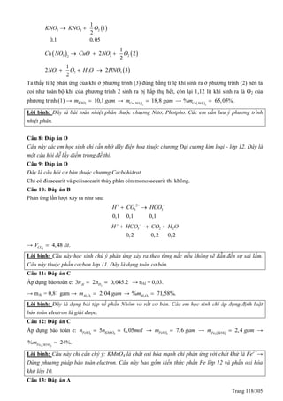 Trang 118/305
 3 2 2
1
1
2
0,1 0,05
KNO KNO O 
   3 2 22
1
2 2
2
Cu NO CuO NO O  
 2 2 2 3
1
2 2 3
2
NO O H O HNO  
Ta thấy tỉ lệ phản ứng của khí ở phương trình (3) đúng bằng tỉ lệ khí sinh ra ở phương trình (2) nên ta
coi như toàn bộ khí của phương trình 2 sinh ra bị hấp thụ hết, còn lại 1,12 lít khí sinh ra là O2 của
phương trình (1) → 3
10,1KNOm gam →  3 2
18,8Cu NO
m gam →  3 2
% 65,05%.Cu NO
m 
Lời bình: Đây là bài toán nhiệt phân thuộc chương Nitơ, Photpho. Các em cần lưu ý phương trình
nhiệt phân.
Câu 8: Đáp án D
Câu này các em học sinh chỉ cần nhớ dãy điện hóa thuộc chương Đại cương kim loại - lớp 12. Đây là
một câu hỏi dễ lấy điểm trong đề thi.
Câu 9: Đáp án D
Đây là câu hỏi cơ bản thuộc chương Cacbohiđrat.
Chỉ có đisaccarit và polisaccarit thủy phân còn monosaccarit thì không.
Câu 10: Đáp án B
Phản ứng lần lượt xảy ra như sau:
2
3 3
0,1 0,1 0,1
H CO HCO  
 
3 2 2
0,2 0,2 0,2
H HCO CO H O 
  
→ 2
4,48 .COV lit
Lời bình: Câu này học sinh chú ý phản ứng xảy ra theo từng nấc nếu không sẽ dẫn đến sự sai lầm.
Câu này thuộc phần cacbon lớp 11. Đây là dạng toán cơ bản.
Câu 11: Đáp án C
Áp dụng bảo toàn e: 2
3 2 0,045.2Al Hn n  → nAl = 0,03.
→ mAl = 0,81 gam → 2 3
2,04Al Om gam → 2 3
% 71,58%.Al Om 
Lời bình: Đây là dạng bài tập về phần Nhôm và rất cơ bản. Các em học sinh chỉ áp dụng định luật
bảo toàn electron là giải được.
Câu 12: Đáp án C
Áp dụng bảo toàn e: 4 4
5 0,05FeSO KMnOn n mol  → 4
7,6FeSOm gam →  2 3
4
2,4Fe SO
m gam →
 2 3
4
% 24%.Fe SO
m 
Lời bình: Câu này chỉ cần chý ý: KMnO4 là chất oxi hóa mạnh chỉ phản ứng với chất khử là Fe2+
→
Dùng phương pháp bảo toàn electron. Câu này bao gồm kiến thức phần Fe lớp 12 và phần oxi hóa
khử lớp 10.
Câu 13: Đáp án A
 