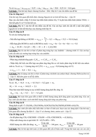 Trang 119/305
Ta có: nCO (pư) = nO (trong oxit) = 0,25 → mFe = mhh oxit – mO = 20,8 – 0,25.16 = 16,8 gam.
Lời bình: Câu hỏi này thuộc chương Cacbon – Silic. Đây là 1 câu cho điểm của đề thi.
Câu 14: Đáp án C
Câu hỏi này liên quan đến kiến thức chương Nguyên tử và Liên kết hóa học – Lớp 10.
Dựa vào cấu hình e thấy X là kim loại điển hình (nhóm IA), Y là phi kim điển hình (nhóm VIIA) →
liên kết giữa X và Y là liên kết ion.
Lời bình: Đây là 1 câu hỏi dễ cho điểm của đề thi. Các em học sinh chỉ cần đế ý một chút phần
nguyên tử và liên kết hóa học của chương trình lớp 10.
Câu 15: Đáp án B
Ta xét các trường hợp sau:
- Nếu hỗn hợp không có HCHO → 0,3
2
Ag
RCHO
n
n   → MRCHO = 33,3 → Vô lí (loại).
- Hỗn hợp gồm HCHO (x mol) và RCHO (x mol) → nAg = 4x + 2x = 6x = 0,6 → x = 0,1
→  01.30 0,1. 29 10hhm R    → 3 5 .R C H CHO
Lời bình: Đây là câu hỏi cơ bản về phản ứng tráng bạc của Anđehit – chương trình 11. Các em học
sinh cần nhớ các trường hợp tráng bạc của andehit.
Câu 16: Đáp án D
- Phản ứng crăckinh tổng quát: 2 2 2 2 2 .n n x x y yC H C H C H  
- Nhận thấy thể tích của hỗn hợp sau phản ứng tăng lên so với trước phản ứng là thể tích của anken
sinh ra. Ta có: nX = 1 (tương ứng với 2,5V) → 5 12C Hn ban đầu = 0,4 (tương ứng với V)
2
1 – 0,4 0,6 .anken Brn n   
Lời bình: Đây là dạng câu hỏi cơ bản về phản ứng crăckinh của ankan thuộc chương Hidrocacbon no
– Lớp 11. Rất đơn giản và dễ lấy điểm.
Câu 17: Đáp án B
Ta có: 16,4 0,5.16,4 8,2 .X X YM m gam m    
14 14.0,15 2,1.Z ZM m   
Theo bảo toàn khối lượng ta suy ra khối lượng dung dịch Br2 tăng là:
2
– 8,2 – 2,1 6,1 .Y ZBr
m m m gam
  
Lời bình: Bài toán liên quan đến tỷ khối và khối lượng dung dịch tăng giảm sau phản ứng. Các em
học sinh cần nhớ được cách tính khối lượng dung dịch tăng sau phản ứng.
Câu 18: Đáp án D
Dung dịch có pH >7: CH3NH2, CH3COONa, H2NCH2CH2CH2CH(NH2)COOH và K2CO3.
Lời bình: Học sinh cần nắm chắc kiến thức cơ bản về tính axit, bazơ của các dung dịch. Câu hỏi này
liên quan đến chương Sự điện li – Lớp 11 và chương Amin, amino axit – Lớp 12.
Câu 19: Đáp án B
- Sơ đồ phản ứng: CH2=CHCOOH + CH3OH → CH2=CHCOOCH3 → (C4H6O2)n.
- Hiệu suất chung của cả quá trình: H = 62,5%.80% = 50%.
- Khối lượng các chất cần dùng:
72.86.100
144
86.50
axitm gam  ;
32.86.100
64
86.50
ancolm gam 
Lời bình: Đây là bài tập tính toán có liên quan đến yếu tố hiệu suất. Trong bài toán này các em cần
 