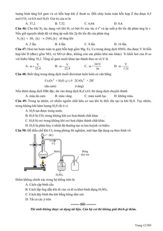 Trang 12/305
lượng bình tăng 0,8 gam và có hỗn hợp khí Z thoát ra. Đốt cháy hoàn toàn hỗn hợp Z thu được 0,5
mol CO2 và 0,8 mol H2O. Giá trị của m là
A. 37,2. B. 7,32. C. 6,64. D. 8,4.
Câu 46: Cho khí N2 tác dụng với khí H2 có bột Fe xúc tác ở to
và áp suất p thì tốc độ phản ứng là v.
Nếu giữ nguyên nhiệt độ và tăng áp suất lên 2p thì tốc độ của phản ứng
     2 2 3N k 3H k 2NH k  sẽ tăng lên
A. 2 lần. B. 4 lần. C. 8 lần. D. 16 lần.
Câu 47: Hoà tan hoàn toàn m gam hỗn hợp gồm Mg, Fe, Cu trong dung dịch HNO3 thu được V lít hỗn
hợp khí D (đktc) gồm NO2 và NO (ở đktc, không còn sản phẩm khử nào khác). Tỉ khối hơi của D so
với hiđro bằng 18,2. Tổng số gam muối khan tạo thành theo m và V là
A.
V
m
22,4
 B.
V
m
22,4
 C.
341V
m +
56
D.
V
m -
7,75
Câu 48: Biết rằng trong dung dịch muối đicromat luôn luôn có cân bằng:
Cr2O7
2-
+ H2O  2CrO4
2-
+ 2H+
(da cam) (vàng)
Nếu thêm dung dịch HBr đặc, dư vào dung dịch K2Cr2O7 thì dung dịch chuyển thành
A. màu da cam. B. màu vàng. C. màu xanh lục. D. không màu.
Câu 49: Trong tự nhiên, có nhiều nguồn chất hữu cơ sau khi bị thối rữa tạo ra khí H2S. Tuy nhiên,
trong không khí hàm lượng H2S rất ít vì
A. H2S tan được trong nước.
B. H2S bị CO2 trong không khí oxi hoá thành chất khác .
C. H2S bị oxi trong không khí oxi hoá chậm thành chất khác.
D. H2S bị phân hủy ở nhiệt độ thường tạo ra lưu huỳnh và hiđro.
Câu 50: Để điều chế khí Cl2 trong phòng thí nghiệm, một bạn lắp dụng cụ theo hình vẽ:
Điểm không chính xác trong hệ thống trên là:
A. Cách cặp bình cầu
B. Cách lắp ống dẫn khí đi vào và đi ra khỏi bình đựng H2SO4
C. Cách đậy bình thu khí bằng bông tẩm xút
D. Tất cả các ý trên
-------- Hết ---------
Thí sinh không được sử dụng tài liệu. Cán bộ coi thi không giải thích gì thêm.
HCl
MnO2
H2SO4
đặc
Bông
tẩm xút
Cl2
 