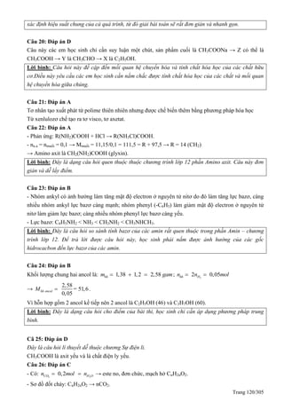 Trang 120/305
xác định hiệu suất chung của cả quá trình, từ đó giải bài toán sẽ rất đơn giản và nhanh gọn.
Câu 20: Đáp án D
Câu này các em học sinh chỉ cần suy luận một chút, sản phẩm cuối là CH3COONa → Z có thể là
CH3COOH → Y là CH3CHO → X là C2H5OH.
Lời bình: Câu hỏi này đề cập đến mối quan hệ chuyển hóa và tính chất hóa học của các chất hữu
cơ.Điều này yêu cầu các em học sinh cần nắm chắc được tính chất hóa học của các chất và mối quan
hệ chuyển hóa giữa chúng.
Câu 21: Đáp án A
Tơ nhân tạo xuất phát từ polime thiên nhiên nhưng được chế biến thêm bằng phương pháp hóa học
Từ xenlulozơ chế tạo ra tơ visco, tơ axetat.
Câu 22: Đáp án A
- Phản ứng: R(NH2)COOH + HCl → R(NH3Cl)COOH.
- na.a = nmuối = 0,1 → Mmuối = 11,15/0,1 = 111,5 = R + 97,5 → R = 14 (CH2)
→ Amino axit là CH2(NH2)COOH (glyxin).
Lời bình: Đây là dạng câu hỏi quen thuộc thuộc chương trình lớp 12 phần Amino axit. Câu này đơn
giản và dễ lấy điểm.
Câu 23: Đáp án B
- Nhóm ankyl có ảnh hưởng làm tăng mật độ electron ở nguyên tử nitơ do đó làm tăng lực bazơ, càng
nhiều nhóm ankyl lực bazơ càng mạnh; nhóm phenyl (-C6H5) làm giảm mật độ electron ở nguyên tử
nitơ làm giảm lực bazơ; càng nhiều nhóm phenyl lực bazơ càng yếu.
- Lực bazơ: C6H5NH2 < NH3 < CH3NH2 < CH3NHCH3.
Lời bình: Đây là câu hỏi so sánh tính bazơ của các amin rất quen thuộc trong phần Amin – chương
trình lớp 12. Để trả lời được câu hỏi này, học sinh phải nắm được ảnh hưởng của các gốc
hidrocacbon đến lực bazơ của các amin.
Câu 24: Đáp án B
Khối lượng chung hai ancol là: 1,38 1,2 2,58hhm gam   ; 2
2 0,05hh Hn n mol 
→
2,58
= 51,6
0,05
hh ancolM  .
Vì hỗn hợp gồm 2 ancol kế tiếp nên 2 ancol là C2H5OH (46) và C3H7OH (60).
Lời bình: Đây là dạng câu hỏi cho điểm của bài thi, học sinh chỉ cần áp dụng phương pháp trung
bình.
Câ 25: Đáp án D
Đây là câu hỏi lí thuyết dễ thuộc chương Sự điện li.
CH3COOH là axit yếu và là chất điện ly yếu.
Câu 26: Đáp án C
- Có: 2 2
0,2CO H On mol n  → este no, đơn chức, mạch hở CnH2nO2.
- Sơ đồ đốt cháy: CnH2nO2 → nCO2.
 
