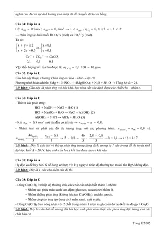 Trang 122/305
nghĩa của H và sự ảnh hưởng của nhiệt độ để chuyển dịch cân bằng.
Câu 34: Đáp án A
Có: 2
0,2COn mol ; 0,3OHn mol  2
1 / 0,3/ 0,2 1,5 2COOH
n n    
→ Phản ứng tạo hai muối HCO3
-
x (mol) và CO3
2-
y (mol).
Ta có:
x y 0,2 x 0,1
x 2y 0,3 y 0,1
   
 
   
2 2
3 3
0,1 0,1 0,1
Ca CO CaCO 
 
Vậy khối lượng kết tủa thu được là: 3
0,1.100 10 .CaCOm gam 
Câu 35: Đáp án C
Câu hỏi này thuộc chương Phản ứng oxi hóa – khử - Lớp 10.
Phương trình hoàn chỉnh: 4Mg + 10HNO3 → 4Mg(NO3)2 + N2O + 5H2O → Tổng hệ số = 24.
Lời bình: Câu này là phản ứng oxi hóa khử, học sinh cần xác định được các chất cho – nhận e.
Câu 36: Đáp án C
- Thứ tự các phản ứng:
HCl + NaOH → NaCl + H2O (1)
HCl + NaAlO2 + H2O → NaCl + Al(OH)3 (2)
Al(OH)3 + 3HCl → AlCl3 + 3H2O (3)
- Khi 0,8HCln mol mới bắt đầu có kết tủa → 0,8NaOHn a  .
- Nhánh trái và phải của đồ thị tương ứng với các phương trình:  3
0,8HClAl OH
n n  và
 
2
3
4 – 0,8
–
3 3
NaAlO HCl
Al OH
n n
n  →
4 2,8 – 0,8
2 – 0,8 –
3 3
b
 → b = 1,4 → a : b = 4 : 7.
Lời bình: Đây là câu hỏi về thứ tự phản ứng trong dung dịch, tương tự 1 câu trong đề thi tuyển sinh
đại học khối A – 2014. Học sinh cần lưu ý kết tủa được tạo ra khi nào.
Câu 37: Đáp án A
Hg độc và dễ bay hơi. S dễ dàng kết hợp với Hg ngay ở nhiệt độ thường tạo muối rắn HgS không độc.
Lời bình: Đây là 1 câu cho điểm của đề thi.
Câu 38: Đáp án C
- Dùng Cu(OH)2 ở nhiệt độ thường chia các chất cần nhận biết thành 3 nhóm:
+ Nhóm tạo phức màu xanh lam đậm: glucozơ, saccarozơ (nhóm I).
+ Nhóm không phản ứng (không hòa tan Cu(OH)2): anđehit axetic.
+ Nhóm có phản ứng tạo dung dịch màu xanh: axit axetic.
- Dùng Cu(OH)2 đun nóng nhận với 2 chất trong nhóm I nhận ra glucozơ do tạo kết tủa đỏ gạch Cu2O.
Lời bình: Đây là câu hỏi dễ nhưng đòi hỏi học sinh phải nắm được các phản ứng đặc trưng của các
chất hữu cơ.
 