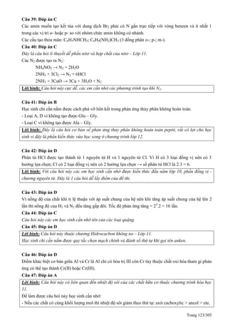 Trang 123/305
Câu 39: Đáp án C
Các amin muốn tạo kết tủa với dung dịch Br2 phải có N gắn trực tiếp với vòng benzen và ít nhất 1
trong các vị trí o- hoặc p- so với nhóm chức amin không có nhánh.
Các cấu tạo thỏa mãn: C6H5NHCH3; C6H4(NH2)CH3 (3 đồng phân o-; p-; m-).
Câu 40: Đáp án C
Đây là câu hỏi lí thuyết dễ phần nitơ và hợp chất của nitơ – Lớp 11.
Các N2 được tạo ra N2:
NH4NO2 → N2 + 2H2O
2NH3 + 3Cl2 → N2 + 6HCl
2NH3 + 3CuO → 3Cu + 3H2O + N2
Lời bình: Câu hỏi này cực dễ, các em cần nhớ các phương trình tạo khí N2.
Câu 41: Đáp án B
Học sinh chỉ cần nắm được cách phá vỡ liên kết trong phản ứng thủy phân không hoàn toàn.
- Loại A, D vì không tạo được Glu – Gly.
- Loại C vì không tạo được Ala – Gly.
Lời bình: Đây là câu hỏi cơ bản về phản ứng thủy phân không hoàn toàn peptit, rất có lợi cho học
sinh vì đây là phần kiến thức vừa học xong ở chương trình lớp 12.
Câu 42: Đáp án D
Phân tử HCl được tạo thành từ 1 nguyên tử H và 1 nguyên tử Cl. Vì H có 3 loại đồng vị nên có 3
hướng lựa chọn; Cl có 2 loại đồng vị nên có 2 hướng lựa chọn → số phân tử HCl là 2.3 = 6.
Lời bình: Với câu hỏi này các em học sinh cần nhớ được kiến thức đầu năm lớp 10, phần đồng vị -
chương nguyên tử. Đây là 1 câu hỏi dễ lấy điểm của đề thi.
Câu 43: Đáp án D
Vì nồng độ của chất khí tỉ lệ thuận với áp suất chung của hệ nên khi tăng áp suất chung của hệ lên 2
lần thì nồng độ của H2 và N2 đều tăng gấp đôi. Tốc độ phản ứng tăng = 23
.2 = 16 lần.
Câu 44: Đáp án C
Câu hỏi này các em học sinh cần nhớ tên của các loại quặng.
Câu 45: Đáp án D
Lời bình: Câu hỏi này thuộc chương Hidrocacbon không no – Lớp 11.
Học sinh chỉ cần nắm được quy tắc chọn mạch chính và đánh số thứ tự khi gọi tên anken.
Câu 46: Đáp án D
Điểm khác biệt cơ bản giữa Al và Cr là Al chỉ có hóa trị III còn Cr tùy thuộc chất oxi hóa tham gi phản
ứng có thể tạo thành Cr(II) hoặc Cr(III).
Câu 47: Đáp án A
Lời bình: Câu hỏi này có liên quan đến nhiệt độ sôi của các chất hữu cơ thuộc chương trình hóa học
11.
Để làm được câu hỏi này học sinh cần nhớ:
- Nếu các chất có cùng khối lượng mol thì nhiệt độ sôi giảm theo thứ tự: axit cacboxylic > ancol > ete.
 