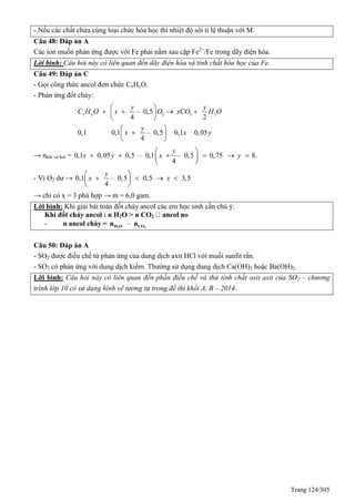 Trang 124/305
- Nếu các chất chứa cùng loại chức hóa học thì nhiệt độ sôi tỉ lệ thuận với M.
Câu 48: Đáp án A
Các ion muốn phản ứng được với Fe phải nằm sau cặp Fe2+
/Fe trong dãy điện hóa.
Lời bình: Câu hỏi này có liên quan đến dãy điện hóa và tính chất hóa học của Fe.
Câu 49: Đáp án C
- Gọi công thức ancol đơn chức CxHyO.
- Phản ứng đốt cháy:
2 2 2– 0,5
4 2
0,1 0,1 – 0,5 0,1 0,05
4
x y
y y
C H O x O xCO H O
y
x x y
  
 
 
 

 
 
 
→ nkhí và hơi = 0,1 0,05 0,5 – 0,1 – 0,5 0,75 8.
4
y
x y x y  
 
 

  

- Vì O2 dư → 0,1 – 0,5 0,5 3,5
4
y
x x
 
 
 
   
→ chỉ có x = 3 phù hợp → m = 6,0 gam.
Lời bình: Khi giải bài toán đốt cháy ancol các em học sinh cần chú ý:
Khi đốt cháy ancol : n H2O > n CO2
- n ancol cháy = –2 2H O COn n
Câu 50: Đáp án A
- SO2 được điều chế từ phản ứng của dung dịch axit HCl với muối sunfit rắn.
- SO2 có phản ứng với dung dịch kiềm. Thường sử dụng dung dịch Ca(OH)2 hoặc Ba(OH)2.
Lời bình: Câu hỏi này có liên quan đến phần điều chế và thử tính chất oxit axit của SO2 – chương
trình lớp 10 có sử dụng hình vẽ tương tự trong đề thi khối A, B – 2014.
 