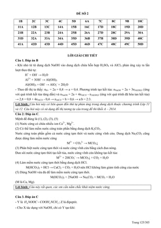 Trang 125/305
ĐỀ SỐ 2
1B 2C 3C 4C 5D 6A 7C 8C 9B 10C
11A 12B 13C 14A 15B 16C 17D 18C 19D 20D
21B 22A 23B 24A 25B 26A 27D 28C 29A 30A
31D 32A 33A 34A 35D 36B 37B 38D 39D 40C
41A 42D 43D 44D 45D 46D 47C 48C 49C 50D
LỜI GIẢI CHI TIẾT
Câu 1. Đáp án B
- Khi nhỏ từ từ dung dịch NaOH vào dung dịch chứa hỗn hợp H2SO4 và AlCl3 phản ứng xảy ra lần
lượt theo thứ tự:
H+
+ OH-
→ H2O
Al3+
+ 3OH-
→ Al(OH)3
Al(OH)3 + OH-
→ AlO2
-
+ 2H2O
- Theo đồ thị ta thấy: nH+ = 2a = 0,8 → a = 0,4. Phương trình tạo kết tủa: nNaOH = 2a + 3nAl(OH)3 (ứng
với quá trình kết tủa tăng dần) và nNaOH = 2a + 4nAlCl3 - nAl(OH)3 (ứng với quá trình đã hòa tan kết tủa)
→ 2,8 = 0,8 + 4nAlCl3 - 0,4 → nAlCl3 = b = 0,6 → a:b = 2:3.
Lời bình: Câu hỏi này có liên quan đến thứ tự phản ứng trong dung dịch thuộc chương trình Lớp 11
và 12. Câu hỏi này có sử dụng đồ thị tương tự câu trong đề thi khối A – 2014.
Câu 2: Đáp án C.
Mệnh đề đúng là (1), (2), (3), (5)
(1) Nước cứng có chứa nhiều ion Ca2+
, Mg2+
.
(2) Có thể làm mềm nước cứng toàn phần bằng dung dịch K2CO3.
Nước cứng toàn phần gồm cả nước cứng tạm thời và nước cứng vĩnh cửu. Dung dịch Na2CO3 cũng
được dùng làm mềm nước cứng
M2+
+ CO3
2-
→ MCO3↓
(3) Phân biệt nước cứng tạm thời và nước cứng vĩnh cửu bằng cách đun nóng.
Đun sôi nước cứng tạm thời tạo kết tủa, nước cứng vĩnh cửu không tạo kết tủa:
M2+
+ 2HCO3
-
→ MCO3↓ + CO2 + H2O
(4) Làm mềm nước cứng tạm thời bằng dung dịch HCl.
M(HCO3)2 + HCl → CaCl2 + CO2 + H2O nên HCl không làm giảm tính cứng của nước
(5) Dùng NaOH vừa đủ để làm mềm nước cứng tạm thời.
M(HCO3)2 + 2NaOH → Na2CO3 + MCO3 + H2O
(M là Ca, Mg).
Lời bình: Câu này rất quen, các em cần nắm chắc khái niệm nước cứng.
Câu 3. Đáp án C
- Y là 4 3 3H NOOC COOH NCH ; Z là đipeptit.
- Cho X tác dụng với NaOH, chỉ có Y tạo khí:
 