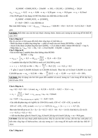 Trang 126/305
 4 3 3 3 3 2 22
2 2H NOOC COOH NCH NaOH NH CH NH COONa H O     
3 3 2
0,12 0,06 8,28 19,8 0,15NH CH NH Y Y Z Zn n n m gam m gam n mol         
- Cho 28,08 gam X tác dụng với HCl thu được các chất hữu cơ theo sơ đồ:
 4 3 3 2
H NOOC COOH NCH COOH 
Z + H2O + 2HCl → các chất hữu cơ
Bảo toàn khối lượng → m =  2
COOH
m + mchất hữu cơ = 0,06.90 + 19,8 + 0,15.18 + 0,15.2.36,5 = 38,85
gam.
Lời bình: Kiến thức của câu hỏi này thuộc chương Amin, Amino axit, tương tự câu trong đề thi khối B
năm 2014.
Câu 4. Đáp án C
Đây là câu hỏi có liên quan đến kiến thức tổng hợp về chất hữu cơ.
- Muối thu được có phản ứng tráng bạc → phải có muối của axit fomic HCOONa → loại D.
- Ancol Z thu được có phản ứng hòa tan Cu(OH)2 → Z có chứa ít nhất 2 nhóm OH liền kề → loại A.
- Nhận thấy: nZ = neste = 0,1 → MZ = 62 → Z là CH2OH – CH2OH → chọn C.
Câu 5. Đáp án D
- Giả sử hỗn hợp 2 andehit đơn chức không chứa HCHO:
RCHO → 2Ag
→
1
0,5
2
RCHO Agn n  →
52,4
52,4
2.0,5
RCHOM   → R = 23,4
→ 2 anđehit liên tiếp là CH3CHO (x mol) và C2H5CHO (y mol)
→  0,5 1x y  và  
52,4
44 58 26,2 2
2
x y   → x = 0,2; y = 0,3.
- Y gồm 2 ancol C2H5OH (0,2mol) và C3H7OH (0,3mol). Theo bài có 0,12mol C2H5OH và a mol
C3H7OH tạo ete →  
18
0,12.46 60 – . 0,12 12,09
2
etem a a    → a = 0,15 → H = 50%.
Lời bình: Đây là dạng câu hỏi liên quan đến anđehit và ancol, tương tự 1 câu trong đề thi đại học
khối B năm 2014.
Câu 6. Đáp án A
- nhh = 0,3 + 0,5 + 0,8 = 1,6 mol; 0,3.26 0,5.52 0,8.2 35,4hh Xm m    
→
35,4
1
17,7.2
Xn mol  → 2Hn phản ứng = nhh - nX = 0,6mol.
- nY = 0,45 → ncác chất phản ứng với 3AgNO = 1 – 0,45 = 0,55.
- Các chất đã phản ứng với AgNO3 là: CH≡CH (x mol); 2CH C CH CH   (y mol) và
2 3CH C CH CH   (z mol) → x + y + z = 0,55 (1); 3
2 0,7AgNOn x y z    (2).
Bảo toàn liên kết pi ta có: 2x + 3y + 2z = 0,3.2 + 0,5.3 – 0,6 – 0,1 = 1,4 (3). Giải hệ (1), (2) và (3)
→ x = 0,15; y = 0,3; z = 0,1.
→ kết tủa thu được gồm 0,15mol C2Ag2; 0,3mol C4H3Ag và 0,1mol C4H5Ag → m = 99,8 gam.
Lời bình: Câu hỏi này thuộc phần hidrocacbon. Đây là câu hỏi khó và hay, đòi hỏi học sinh phải có
kiến thức tổng hợp về hidrocacbon, câu này tương tự 1 câu trong đề thi tuyển sinh đại học khối B –
2014.
Câu 7. Đáp án C
 