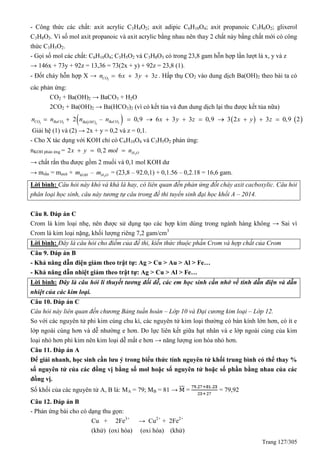 Trang 127/305
- Công thức các chất: axit acrylic C3H4O2; axit adipic C6H10O4; axit propanoic C3H6O2; glixerol
C3H8O3. Vì số mol axit propanoic và axit acrylic bằng nhau nên thay 2 chất này bằng chất mới có công
thức C3H5O2.
- Gọi số mol các chất: C6H10O4; C3H5O2 và C3H8O3 có trong 23,8 gam hỗn hợp lần lượt là x, y và z
→ 146x + 73y + 92z = 13,36 = 73(2x + y) + 92z = 23,8 (1).
- Đốt cháy hỗn hợp X → 2
6 3 3COn x y z   . Hấp thụ CO2 vào dung dịch Ba(OH)2 theo bài ta có
các phản ứng:
CO2 + Ba(OH)2 → BaCO3 + H2O
2CO2 + Ba(OH)2 → Ba(HCO3)2 (vì có kết tủa và đun dung dịch lại thu được kết tủa nữa)
      2 3 32
2 – 0,9 6 3 3 0,9 3 2 3 0,9 2CO BaCO BaCOBa OH
n n n n x y z x y z          
Giải hệ (1) và (2) → 2x + y = 0,2 và z = 0,1.
- Cho X tác dụng với KOH chỉ có C6H10O4 và C3H5O2 phản ứng:
nKOH phản ứng = 2
2 0,2 H Ox y mol n  
→ chất rắn thu được gồm 2 muối và 0,1 mol KOH dư
→ mrắn = maxit + KOHm – 2H Om = (23,8 – 92.0,1) + 0,1.56 – 0,2.18 = 16,6 gam.
Lời bình: Câu hỏi này khó và khá là hay, có liên quan đến phản ứng đốt cháy axit cacboxylic. Câu hỏi
phân loại học sinh, câu này tương tự câu trong đề thi tuyển sinh đại học khối A – 2014.
Câu 8. Đáp án C
Crom là kim loại nhẹ, nên được sử dụng tạo các hợp kim dùng trong ngành hàng không → Sai vì
Crom là kim loại nặng, khối lượng riêng 7,2 gam/cm3
Lời bình: Đây là câu hỏi cho điểm của đề thi, kiến thức thuộc phần Crom và hợp chất của Crom
Câu 9. Đáp án B
- Khả năng dẫn điện giảm theo trật tự: Ag > Cu > Au > Al > Fe…
- Khả năng dẫn nhiệt giảm theo trật tự: Ag > Cu > Al > Fe…
Lời bình: Đây là câu hỏi lí thuyết tương đối dễ, các em học sinh cần nhớ về tính dẫn điện và dẫn
nhiệt của các kim loại.
Câu 10. Đáp án C
Câu hỏi này liên quan đến chương Bảng tuần hoàn – Lớp 10 và Đại cương kim loại – Lớp 12.
So với các nguyên tử phi kim cùng chu kì, các nguyên tử kim loại thường có bán kính lớn hơn, có ít e
lớp ngoài cùng hơn và dễ nhường e hơn. Do lực liên kết giữa hạt nhân và e lớp ngoài cùng của kim
loại nhỏ hơn phi kim nên kim loại dễ mất e hơn → năng lượng ion hóa nhỏ hơn.
Câu 11. Đáp án A
Để giải nhanh, học sinh cần lưu ý trong biểu thức tính nguyên tử khối trung bình có thể thay %
số nguyên tử của các đồng vị bằng số mol hoặc số nguyên tử hoặc số phần bằng nhau của các
đồng vị.
Số khối của các nguyên tử A, B là: MA = 79; MB = 81 → = = 79,92
Câu 12. Đáp án B
- Phản ứng bài cho có dạng thu gọn:
Cu + 2Fe3+
→ Cu2+
+ 2Fe2+
(khử) (oxi hóa) (oxi hóa) (khử)
 